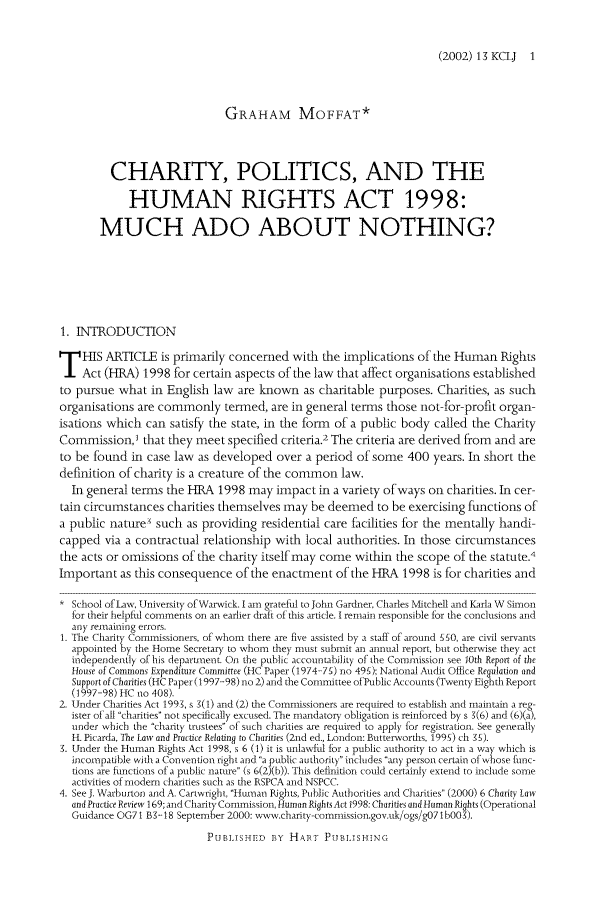 handle is hein.journals/kingsclj13 and id is 1 raw text is: (2002) 13 KCLJ 1GRAHAM MOFFAT*CHARITY, POLITICS, AND THEHUMAN RIGHTS ACT 1998:MUCH ADO ABOUT NOTHING?1. INTRODUCTIONHIS ARTICLE is primarily concerned with the implications of the Human RightsAct (HRA) 1998 for certain aspects of the law that affect organisations establishedto pursue what in English law are lmown as charitable purposes. Charities, as suchorganisations are commonly termed, are in general terms those not-for-profit organ-isations which can satisfy the state, in the form of a public body called the CharityCommission,I that they meet specified criteria.2 The criteria are derived from and areto be found in case law as developed over a period of some 400 years. In short thedefinition of charity is a creature of the common law.In general terms the HRA 1998 may impact in a variety of ways on charities. In cer-tain circumstances charities themselves may be deemed to be exercising functions ofa public natures such as providing residential care facilities for the mentally handi-capped via a contractual relationship with local authorities. In those circumstancesthe acts or omissions of the charity itself may come within the scope of the statute.4Important as this consequence of the enactment of the HRA 1998 is for charities and* School of law, University of War-wick. I am grateful to John Gardner, Charles Mitchell and Karla W Simonfor their helpful comments on an earlier draft of this article. I remain responsible for the conclusions andany remaining errors.1. The Charity Cormnissioners, of whom there are five assisted by a staff of around 550, are civil servantsappointed by the Home Secretary to whom they must submit an annual report, but otherwise they actindependently of his department. On the public accountability of the Commission see 10th Report of theHouse of Commons Expenditure Committee (HC Paper (1974-75) no 495); National Audit Othce Regulation andSupport of Charities (HC Paper(1997-98) no 2) and the Committee of Pubbc Accounts (Twenty Eighth Report(1997-98) HC no 408).2. Under Charities Act 1993, s g(1) and (2) the Comnissioners are required to establish and maitain a reg-ister of all charities not specifically excused. The mandatory obligation is reinforced by s 1(6) and (6)(a),under which the charity trustees of such charities are required to apply for registration. See generallyH. Picarda, The Law and Practice Relating to Charities (2nd ed., London: Butterworths, 1995) ch 15).3. Under the Human Rights Act 1998, s 6 (1) it is unlawful for a public authority to act in a way which isincompatible with a Convention right and a public authority includes any person certain of hose tiuc-tions are ftmctions of a public nature (s 6(2)(b)). This definition could certainly extend to include someactivities of modem charities such as the RSPCA and NSPCC.4. SeeJ. Warburton and A. Cartwright, Hu-man Rights, Public Authorities and Charities (2000) 6 Charity Lawand Practice Review 169; and Charity Commission, Human Rights Act 1998: Charities and Human Rights (OperationalGidance OG71 B3-18 September 2000: w-vw.chasrity-comnission.gov.lk/ogs/gO71b03).PUBLISHEt D iBy HAR T PUBLtSHING