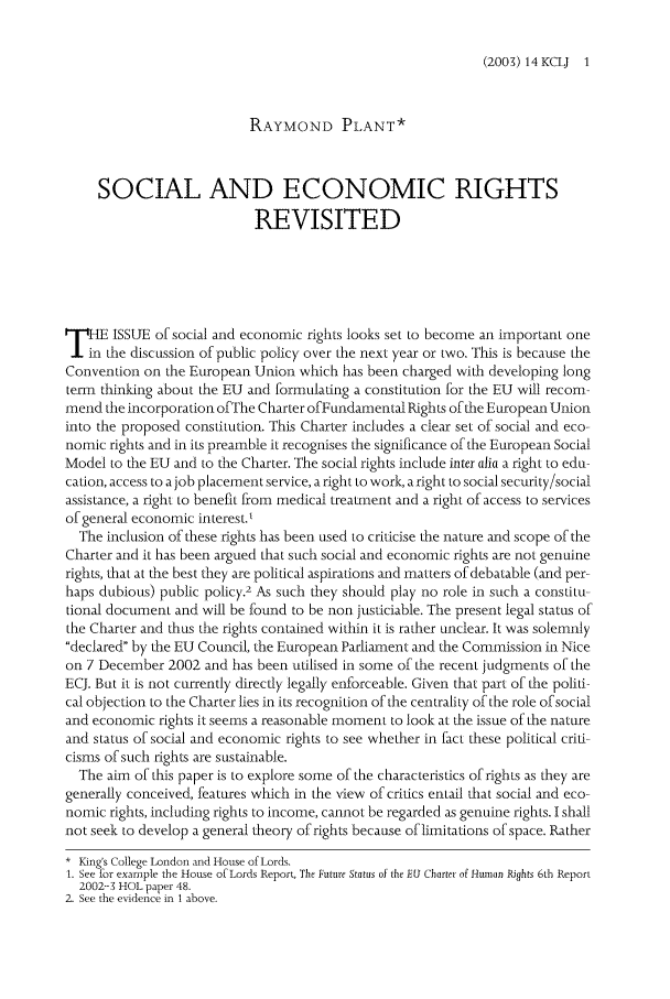 handle is hein.journals/kingsclj14 and id is 1 raw text is: (200) 14 KCLJ 1RAYMOND PLANT*SOCIAL AND ECONOMIC RIGHTSREVISITEDpHE ISSUE of social and economic rights looks set to become an important onethe discussion of public policy over the next year or two. This is because theConvention on the European Union which has been charged with developing longterm thinking about the EU and formulating a constitution for the EU will recom-mend the incorporation ofThe Charter of Fundamental Rights of the European Unioninto the proposed constitution. This Charter includes a clear set of social and eco-nomic rights and in its preamble it recognises the significance of the European SocialModel to the EU and to the Charter. The social rights include inter alia a right to edu-cation, access to a job placement service, a right to work, a right to social security/socialassistance, a right to benefit from medical treatment and a right of access to servicesof general economic interest.'The inclusion of these rights has been used to criticise the nature and scope of theCharter and it has been argued that such social and economic rights are not genuinerights, that at the best they are political aspirations and matters of debatable (and per-haps dubious) public policy.2 As such they should play no role in such a constitu-tional document and will be found to be non justiciable. The present legal status ofthe Charter and thus the rights contained within it is rather unclear. It was solemnlydeclared by the EU Council, the European Parliament and the Commission in Niceon 7 December 2002 and has been utilised in some of the recent judgments of theECJ. But it is not currently directly legally enforceable. Given that part of the politi-cal objection to the Charter lies in its recognition of the centrality of the role of socialand economic rights it seems a reasonable moment to look at the issue of the natureand status of social and economic rights to see whether in fact these political criti-cisms of such rights are sustainable.The aim of this paper is to explore some of the characteristics of rights as they aregenerally conceived, features which in the view of critics entail that social and eco-nomic rights, including rights to income, cannot be regarded as genuine rights. I shallnot seek to develop a general theory of rights because of limitations of space. Rather* King's College London and House of Lords.1. See for example the House of Lords Report, The Future Status of the EU Charter of Human Rights 6th Report2002-3 HOL paper 48.2. See the evidence in 1 above.