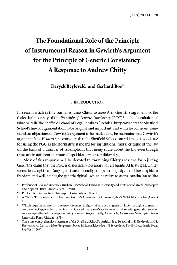 handle is hein.journals/kingsclj20 and id is 1 raw text is: (2009) 20 KLJ 1-20The Foundational Role of the Principleof Instrumental Reason in Gewirth's Argumentfor the Principle of Generic Consistency:A Response to Andrew ChittyDeryck Beyleveld* and Gerhard Bos**1 INTRODUCTIONIn a recent article in this journal, Andrew Chitty1 assesses Alan Gewirth's argument for thedialectical necessity of the Principle of Generic Consistency (PGC)2 as the foundation ofwhat he calls'the Sheffield School of Legal Idealism'3 While Chitty considers the SheffieldSchool's line of argumentation to be original and important, and while he considers somestandard objections to Gewirth's argument to be inadequate, he maintains that Gewirth'sargument fails. However, he considers that the Sheffield School can still make a good casefor using the PGC as the normative standard for institutional moral critique of the lawon the basis of a number of assumptions that many share about the law even thoughthese are insufficient to ground Legal Idealism unconditionally.Most of this response will be devoted to examining Chitty's reasons for rejectingGewirth's claim that the PGC is dialectically necessary for all agents. At first sight, Chittyseems to accept that I (any agent) am rationally compelled to judge that I have rights tofreedom and well-being (the generic rights) (which he refers to as the conclusion to 'theProfessor of Law and Bioethics, Durham Law School, Durham University and Professor of Moral Philosophyand Applied Ethics, University of Utrecht.PhD student in Practical Philosophy, University of Utrecht.1 A Chitty, 'Protagonist and Subject in Gewirth's Argument for Human Rights' (2008) 19 King's Law Journal1.2 Which requires all agents to respect the generic rights of all agents; generic rights are rights to genericconditions of agency, lack of which interferes with an agent's ability to act at all or with general chances ofsuccess regardless of the purposes being pursued. See, seminally, A Gewirth, Reason and Morality (ChicagoUniversity Press, Chicago 1978).3 The most comprehensive statement of the Sheffield School's position is to be found in D Beyleveld and RBrownsword, Law as a Moral Judgment (Sweet & Maxwell, London 1986; reprinted Sheffield Academic Press,Sheffield 1996).