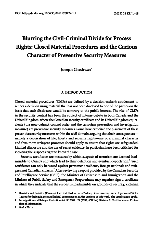 handle is hein.journals/kingsclj24 and id is 1 raw text is: ï»¿DOI: http://dx.doi.org/10.5235/09615768.24.1.1Blurring the Civil-Criminal Divide for ProcessRights: Closed Material Procedures and the CuriousCharacter of Preventive Security MeasuresJoseph Chedrawe'A. INTRODUCTIONClosed material procedures (CMPs) are defined by a decision-maker's entitlement torender a decision using material that has not been disclosed to one of the parties on thebasis that such disclosure would be contrary to the public interest. The rise of CMPsin the security context has been the subject of intense debate in both Canada and theUnited Kingdom, where the Canadian security certificate and its United Kingdom equiv-alents (the now-defunct control order and the terrorism prevention and investigationmeasure) are preventive security measures. Some have criticised the placement of thesepreventive security measures within the civil domain, arguing that their consequences-namely a deprivation of life, liberty and security rights-are of a criminal characterand thus more stringent processes should apply to ensure that rights are safeguarded.Limited disclosure and the use of secret evidence, in particular, have been criticised forviolating the suspect's right to know the case.Security certificates are measures by which suspects of terrorism are deemed inad-missible to Canada and which lead to their detention and eventual deportation.' Suchcertificates can only be issued against permanent residents, foreign nationals and refu-gees, not Canadian citizens.2 After reviewing a report provided by the Canadian Securityand Intelligence Service (CSIS), the Minister of Citizenship and Immigration and theMinister of Public Safety and Emergency Preparedness may together sign a certificatein which they indicate that the suspect is inadmissible on grounds of security, violatingBarrister and Solicitor (Canada). I am indebted to Lucia Zedner, Liora Lazarus, Laura Hoyano and VictorTadros for their guidance and helpful comments on earlier versions of this work. The usual caveats apply.1 Immigration and Refugee Protection Act SC 2001 c 27 (CDA) ('IRPA') Division 9: Certificates and Protec-tion of Information.2 lbid, s 77(1).(2013) 24 KLJ 1-18
