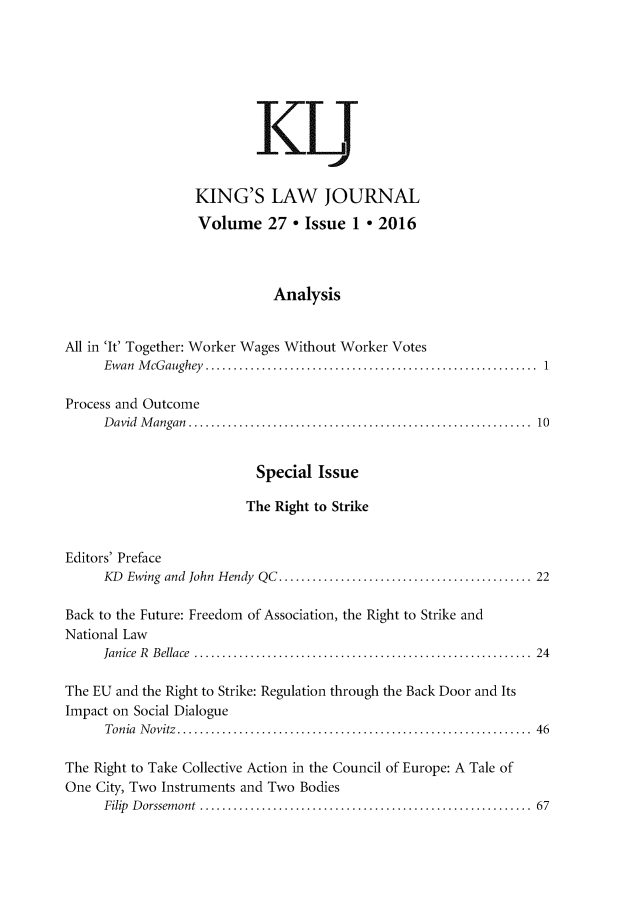 handle is hein.journals/kingsclj27 and id is 1 raw text is:                           KL                  KING'S LAW JOURNAL                  Volume 27 * Issue 1 * 2016                            AnalysisAll in 'It' Together: Worker Wages Without Worker Votes     Ewan McGaughey.       ................................................1Process and Outcome     D avid M angan .............................................................  10                          Special  Issue                          The Right to StrikeEditors' Preface     KD Ewing and John Hendy  QC............................................. 22Back to the Future: Freedom of Association, the Right to Strike andNational Law     Janice R B ellace  ............................................................  24The EU and the Right to Strike: Regulation through the Back Door and ItsImpact on Social Dialogue      Tonia Novitz....   .................................. ........ 46The Right to Take Collective Action in the Council of Europe: A Tale ofOne City, Two Instruments and Two Bodies     Filip Dorssemont           ................................................ 67
