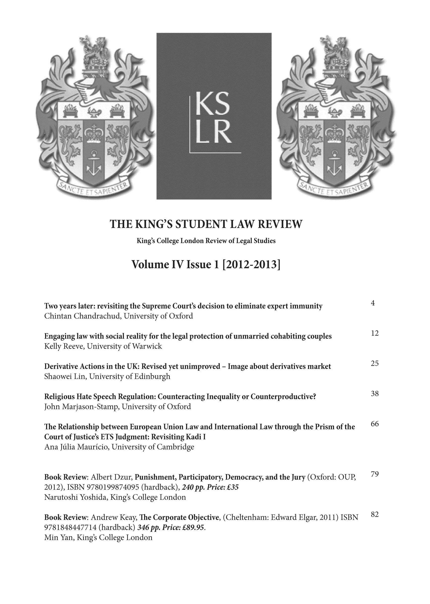 handle is hein.journals/kinstul4 and id is 1 raw text is: ï»¿THE ING'SSTUDENT LAW REVIEW

ig's College London Review of Lega

idies

Volume IV Issue ]

[2012-2013

wo years later: revisiting the Sul
hintan Chandrachud, Universi

me Court's decisio
>f Oxford

Engaging law with social reality for the legal protection of unmal
Kelly Reeve, University of Warwick

cohabiting cot

Sh

vative Actons in the UK: R
awei Lin, University of Edi

eligious Hate Sp
ohn Marjason-Sl

The Relationship bet
Court of Justice's ETS
Ana hilia Mauricio,

evised yet unimprov
nburgh

eech Regulation: Counteracti
amo, University of Oxford

ween Eur
Judgme
Universi-

opean Union Law and
ut: Revisiting Kadi I
ty of CambrdAe

iae about derivatives market

equality or Countc

oductive

nternational Law through the Prism of tl

9780
shida

rt Dzur,
1998740c,
, King's I

rishment, Participatory,
(hardback), 240 pp. Price
Ilege London

Book Review: Andrew Keay, The Corporate Objective, (Cheltenl
9781848447714 (hardback) 346 pp. Price: Â£89.95.
Min Yan, King's College London

iocracy, and the Jury (Oxford: O

Â£3%

d: Edward Ear, 20

s

n to e   aliminate

rt immunity

es

ook Revil
012), ISB
Tarutoshi


