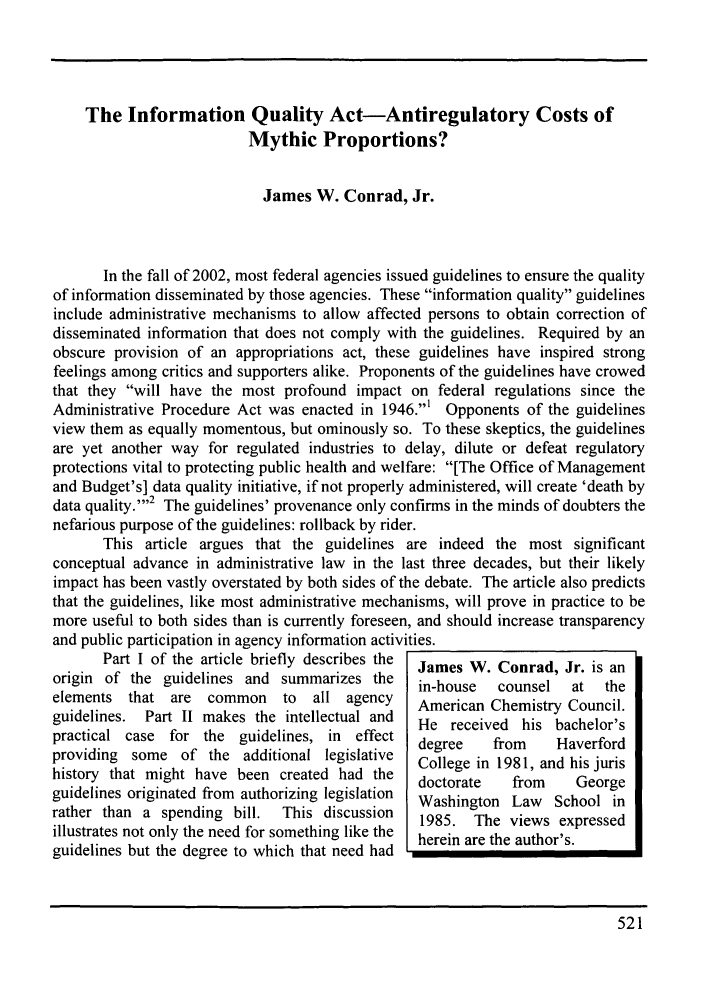 handle is hein.journals/kjpp12 and id is 531 raw text is: The Information Quality Act-Antiregulatory Costs ofMythic Proportions?James W. Conrad, Jr.In the fall of 2002, most federal agencies issued guidelines to ensure the qualityof information disseminated by those agencies. These information quality guidelinesinclude administrative mechanisms to allow affected persons to obtain correction ofdisseminated information that does not comply with the guidelines. Required by anobscure provision of an appropriations act, these guidelines have inspired strongfeelings among critics and supporters alike. Proponents of the guidelines have crowedthat they will have the most profound impact on federal regulations since theAdministrative Procedure Act was enacted in 1946.1 Opponents of the guidelinesview them as equally momentous, but ominously so. To these skeptics, the guidelinesare yet another way for regulated industries to delay, dilute or defeat regulatoryprotections vital to protecting public health and welfare: [The Office of Managementand Budget's] data quality initiative, if not properly administered, will create 'death bydata quality.''2 The guidelines' provenance only confirms in the minds of doubters thenefarious purpose of the guidelines: rollback by rider.This article argues that the guidelines are indeed the most significantconceptual advance in administrative law in the last three decades, but their likelyimpact has been vastly overstated by both sides of the debate. The article also predictsthat the guidelines, like most administrative mechanisms, will prove in practice to bemore useful to both sides than is currently foreseen, and should increase transparencyand public participation in agency information activities.Part I of the article briefly describes the  James W. Conrad, Jr. is anorigin of the guidelines and summarizes the   in-house  counsel  at  theelements that are common     to  all agency   American Chemistry Council.guidelines. Part II makes the intellectual and  He received his bachelor'spractical case for the guidelines, in effect  degree   from    Haverfordproviding some of the additional legislative  College in 1981, and his jurishistory that might have been created had the  doctorate  from    Georgeguidelines originated from authorizing legislation  Washington Law  School inrather than a spending bill.  This discussion  1985. The views expressedillustrates not only the need for something like the  herein are the author's.guidelines but the degree to which that need had521