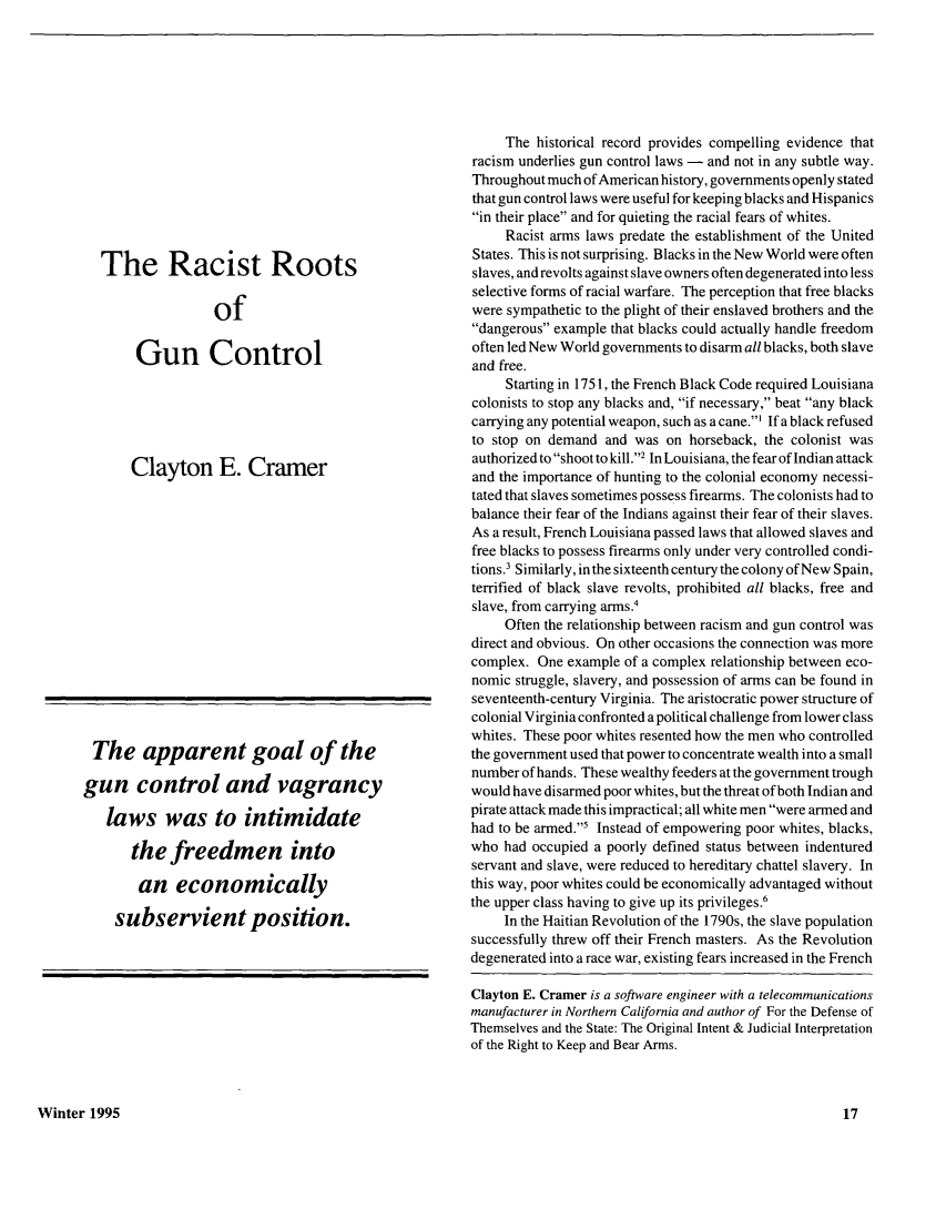 handle is hein.journals/kjpp4 and id is 169 raw text is: The Racist RootsofGun ControlClayton E. CramerThe apparent goal of thegun control and vagrancylaws was to intimidatethe freedmen intoan economicallysubservient position.The historical record provides compelling evidence thatracism underlies gun control laws - and not in any subtle way.Throughout much of American history, governments openly statedthat gun control laws were useful for keeping blacks and Hispanicsin their place and for quieting the racial fears of whites.Racist arms laws predate the establishment of the UnitedStates. This is not surprising. Blacks in the New World were oftenslaves, and revolts against slave owners often degenerated into lessselective forms of racial warfare. The perception that free blackswere sympathetic to the plight of their enslaved brothers and thedangerous example that blacks could actually handle freedomoften led New World governments to disarm all blacks, both slaveand free.Starting in 1751, the French Black Code required Louisianacolonists to stop any blacks and, if necessary, beat any blackcarrying any potential weapon, such as a cane.' If a black refusedto stop on demand and was on horseback, the colonist wasauthorized to shoot to kill.2 In Louisiana, the fear of Indian attackand the importance of hunting to the colonial economy necessi-tated that slaves sometimes possess firearms. The colonists had tobalance their fear of the Indians against their fear of their slaves.As a result, French Louisiana passed laws that allowed slaves andfree blacks to possess firearms only under very controlled condi-tions.3 Similarly, in the sixteenth century the colony of New Spain,terrified of black slave revolts, prohibited all blacks, free andslave, from carrying arms.4Often the relationship between racism and gun control wasdirect and obvious. On other occasions the connection was morecomplex. One example of a complex relationship between eco-nomic struggle, slavery, and possession of arms can be found inseventeenth-century Virginia. The aristocratic power structure ofcolonial Virginia confronted a political challenge from lower classwhites. These poor whites resented how the men who controlledthe government used that power to concentrate wealth into a smallnumber of hands. These wealthy feeders at the government troughwould have disarmed poor whites, but the threat of both Indian andpirate attack made this impractical; all white men were armed andhad to be armed.5 Instead of empowering poor whites, blacks,who had occupied a poorly defined status between indenturedservant and slave, were reduced to hereditary chattel slavery. Inthis way, poor whites could be economically advantaged withoutthe upper class having to give up its privileges.6In the Haitian Revolution of the 1790s, the slave populationsuccessfully threw off their French masters. As the Revolutiondegenerated into a race war, existing fears increased in the FrenchClayton E. Cramer is a software engineer with a telecommunicationsmanufacturer in Northern California and author of For the Defense ofThemselves and the State: The Original Intent & Judicial Interpretationof the Right to Keep and Bear Arms.Winter 1995