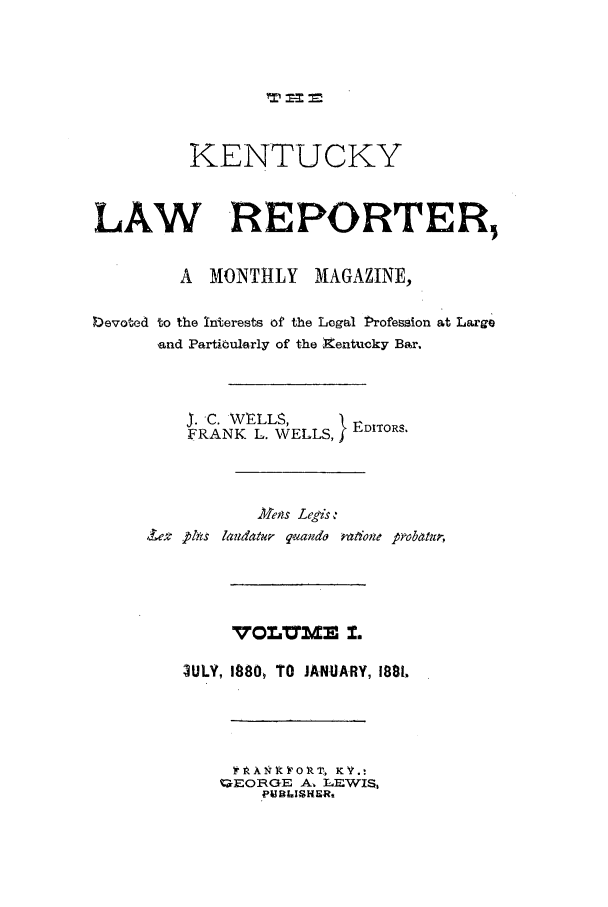 handle is hein.journals/kntwrep1 and id is 1 raw text is: KENTUCKYLAW REPORTER,A  MONTHLY     MAGAZINE,IDevoted to the Interests of the Logal Profession at Largeand Partibularly of the kentucky Bar.J. C. WELLS,     }FRANK L. WELLS,Mets Legis ,,ewt 1Zis landatur qando rataione p.vb-mu-,VOL     3AWM I.3ULY, 1880, TO JANUARY, 1881A- xN I A'O RT* KV'.:-EORGE A. L-EWIS,PUB LISHERt