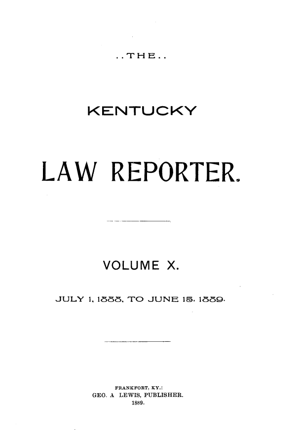 handle is hein.journals/kntwrep10 and id is 1 raw text is: . .THE..KENTUCKYLAW REPORTER.VOLUMEJULY 1, 1838, TO       JUNE 1, 1889.FRANKFORT. KY.:GEO. A LEWIS, PUBLISHER.1889.