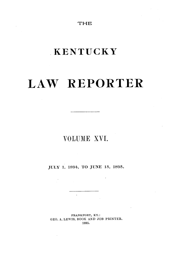 handle is hein.journals/kntwrep16 and id is 1 raw text is: THE. KENTUCKYLAW REPORTERVOLUMEXV.JULY 1, 1894, TO JUNE 15, 1895.FRANKFORT, KY.:GEO. A. LEWIS, BOOK AND JOB PRINTER.1895.