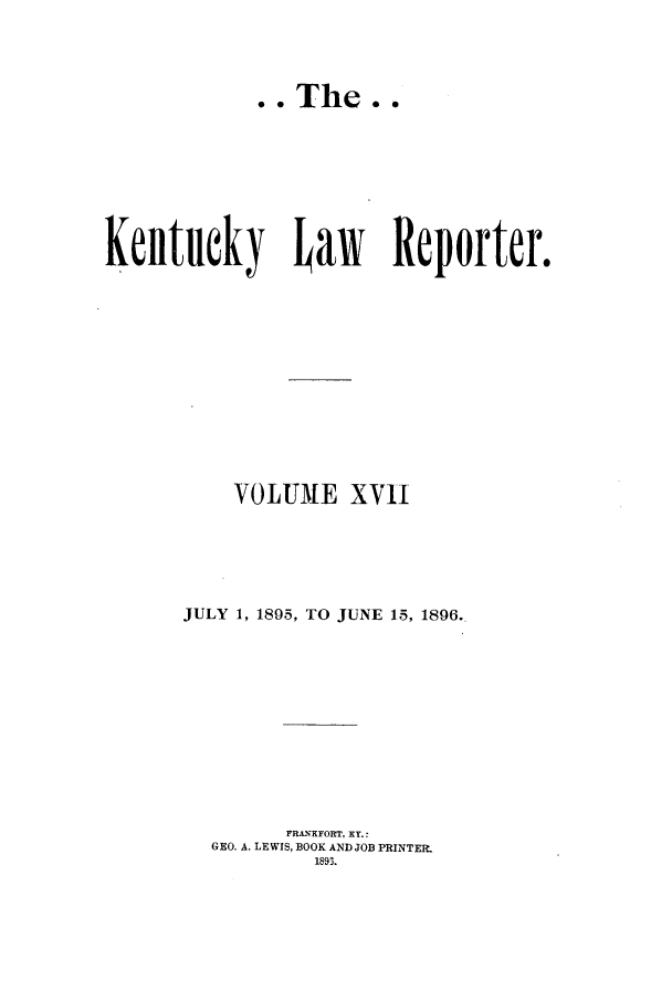 handle is hein.journals/kntwrep17 and id is 1 raw text is: .. The..Kentucky baw              Reporter.VOLUME XVIIJULY 1, 1895, TO JUNE 15, 1896.FRAli'FORT, XT.:GEO. A. LEWIS, BOOK AND JOB PRINTER.1893.