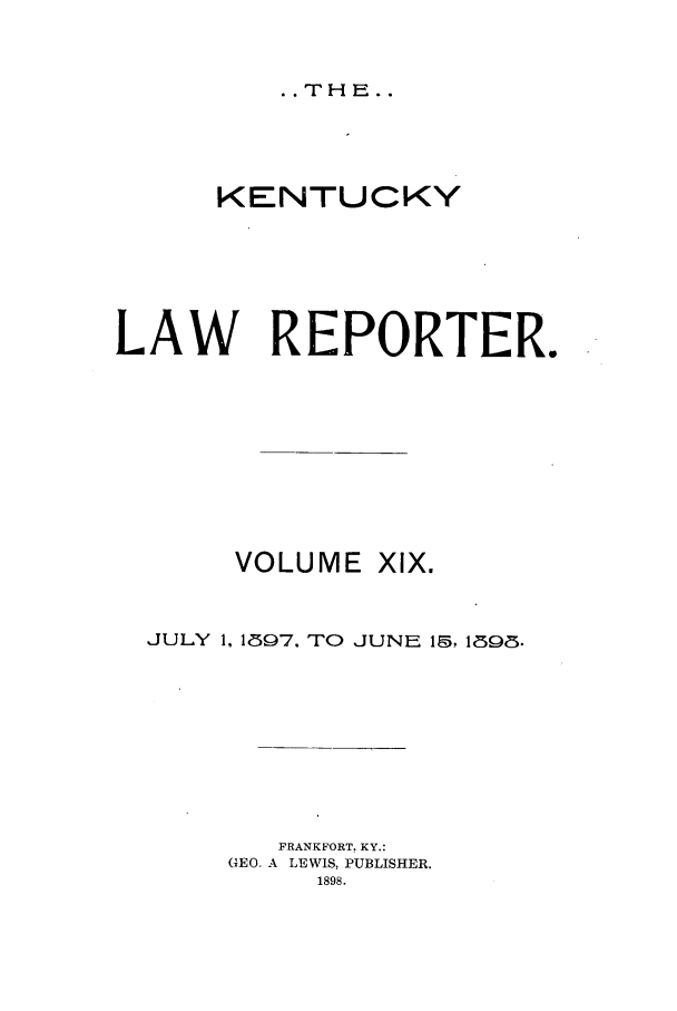 handle is hein.journals/kntwrep19 and id is 1 raw text is: . .THE..KENTUCKYLAW REPORTER.VOLUME XlX.JULY 1, 1897, TO JUNE 15, 1898.FRANKFORT. KY.:GEO. A LEWIS, PUBLISHER.1898.