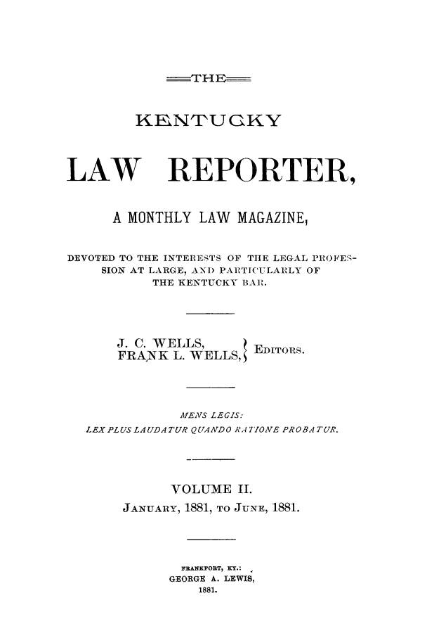handle is hein.journals/kntwrep2 and id is 1 raw text is: THE,-KEN'U GKYLAWREPORTER,A MONTHLY LAW MAGAZINE,DEVOTED TO THE INTERESTS OF THE LEGAL PROFES-SION AT LARGE, ANI) PAETICULAILY OFTHE KENTUCKY BAl.J. C. WELLS,FRANK L. WELLS,EDITORS.MENS LEGIS.LEX PLUS LA(JDA7'UR QUAiVDO RAi TONE PROBA TUR.VOLUME II.JANUARY, 1881, TO JUNE, 1881.FRANKFORT, KY.:GEORGE A. LEWIS,1881.