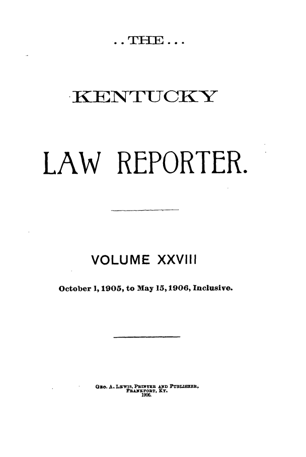 handle is hein.journals/kntwrep28 and id is 1 raw text is: *. THE..SKENTUCKZYLAW REPORTER.VOLUME XXVIIIOctober 1, 1905, to May 15,1906, Inclusive.Quo. A. Lawis, PRENTI R &xD f tmaiSE,WEANFZORT, KY.1906.