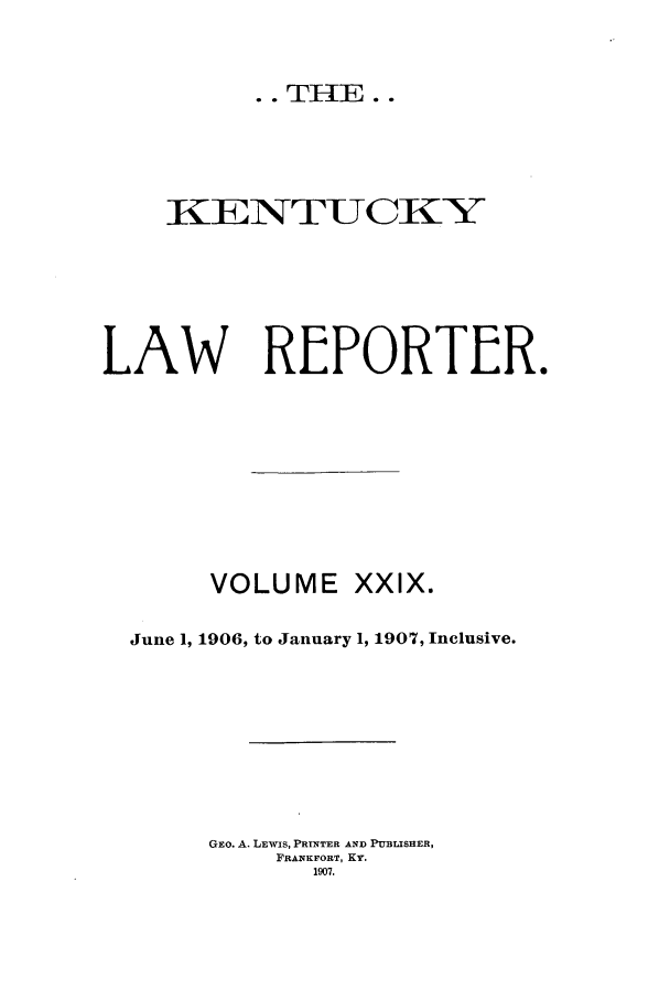 handle is hein.journals/kntwrep29 and id is 1 raw text is: ..THE..KENTUCKTYLAW REPORTER.VOLUME XXIX.June 1, 1906, to January 1, 1907, Inclusive.GEO. A. LEWIS, PRTNTER AND PUBLISHER,FRANKFORT, Ky.1907.