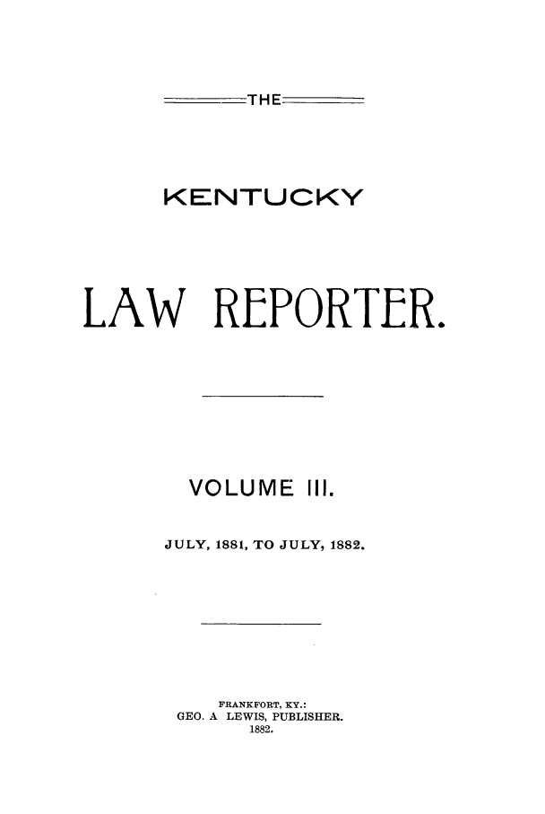 handle is hein.journals/kntwrep3 and id is 1 raw text is: THEKENTUCKYLAW REPORTLR.VOLUME III.JULY, 1881, TO JULY, 1882.FRANKFORT. KY.:GEO. A LEWIS, PUBLISHER.1882.