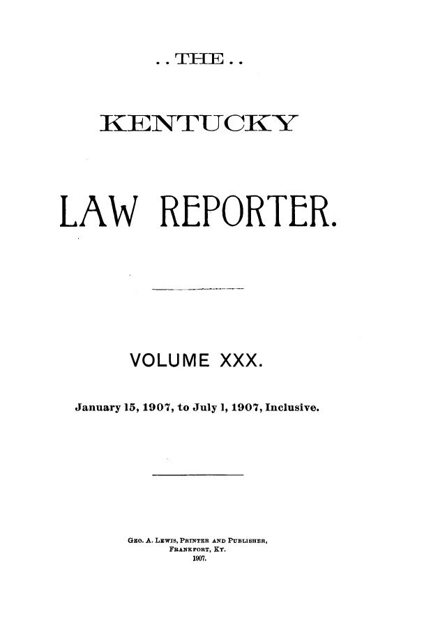 handle is hein.journals/kntwrep30 and id is 1 raw text is: .. THE..KENTUCK YLAW REPORTER.VOLUME XXX.January 15, 1907, to July 1, 1907, Inclusive.Gzo. A. LEWIS, PRINTER AND PUBLISHER,FRANKFORT, KY.1907.