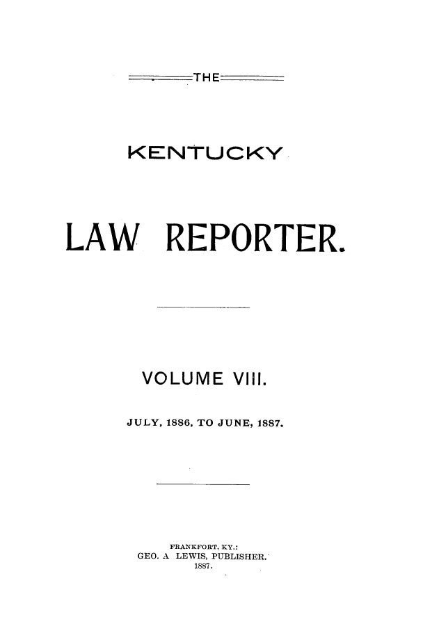 handle is hein.journals/kntwrep8 and id is 1 raw text is: THEKENTUCKYLAWREPORTER.VOLUME VIII.JULY, 18S6, TO JUNE, 1887.FRANKFORT, KY.:GEO. A LEWIS, PUBLISHER.1887.