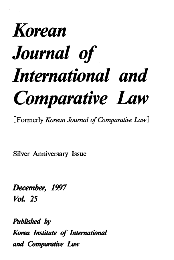 handle is hein.journals/ktilc25 and id is 1 raw text is: KoreanJournal of.Interational andComparative Law[Formerly Korean Journal of Comparative Law]Silver Anniversary IssueDecember, 1997VoL 25Published byKorea Institute of Internationaland Comparative Law