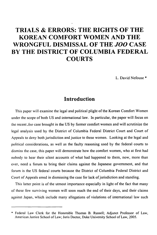 handle is hein.journals/ktilc33 and id is 5 raw text is: TRIALS & ERRORS: THE RIGHTS OF THEKOREAN COMFORT WOMEN AND THEWRONGFUL DISMISSAL OF THE JOO CASEBY THE DISTRICT OF COLUMBIA FEDERALCOURTSL. David Nefouse *IntroductionThis paper will examine the legal and political plight of the Korean Comfort Womenunder the scope of both US and international law. In particular, the paper will focus onthe recent Joo case brought in the US by former comfort women and will scrutinize thelegal analysis used by the District of Columbia Federal District Court and Court ofAppeals to deny both jurisdiction and justice to these women. Looking at the legal andpolitical considerations, as well as the faulty reasoning used by the federal courts todismiss the case, this paper will demonstrate how the comfort women, who at first hadnobody to hear their silent accounts of what had happened to them, now, more thanever, need a forum to bring their claims against the Japanese government, and thatforum is the US federal courts because the District of Columbia Federal District andCourt of Appeals erred in dismissing the case for lack of jurisdiction and standing.This latter point is of the utmost importance especially in light of the fact that manyof these few surviving women will soon reach the end of their days, and their claimsagainst Japan, which include many allegations of violations of international law such Federal Law Clerk for the Honorable Thomas B. Russell; Adjunct Professor of Law,American Justice School of Law; Juris Doctor, Duke University School of Law, 2005.