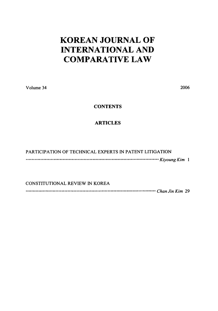 handle is hein.journals/ktilc34 and id is 1 raw text is: KOREAN JOURNAL OFINTERNATIONAL ANDCOMPARATIVE LAWVolume 34CONTENTSARTICLESPARTICIPATION OF TECHNICAL EXPERTS IN PATENT LITIGATION.......................................................................................... Kiyoung Kim            1CONSTITUTIONAL REVIEW IN KOREA......................................................................................... Chan Jin Kim          292006