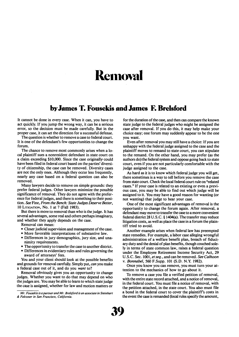handle is hein.journals/laba11 and id is 245 raw text is: Removalby James T. Fousekis and James F. BrelsfordIt cannot be done in every case. When it can, you have toact quickly. If you jump the wrong way, it can be a seriouserror, so the decision must be made carefully. But in theproper case, it can set the direction for a successful defense.The question is whether to remove a case to federal court.It is one of the defendant's few opportunities to change theforum.The chance to remove most commonly arises when a lo-cal plaintiff sues a nonresident defendant in state court ona claim exceeding $10,000. Since the case originally, couldhave been filed in federal court based on the parties' diversi-ty of citizenship, the case can be removed. Diversity casesare not the only ones. Although they occur less frequently,nearly any case based on a federal question can also beremoved.Many lawyers decide to remove on simple grounds: theyprefer federal judges. Other lawyers minimize the possiblesignificance of removal. They do not agree with the prefer-ence for federal judges, and there is something to their posi-tion. See Fine, From the Bench: State Judges Deserve Better,10 LITIGATION, No. 1 at 7 (Fall 1983).But there is more to removal than who is the judge. It hasseveral advantages, some real and others perhaps imaginary,and whether they apply depends on the case.Removal can mean: Closer judicial supervision and management of the case. More favorable interpretations of substantive law.* Differences in jury demographics, jury size, and una-nimity requirements.* The opportunity to transfer the case to another district.* Differences in evidentiary rules and rules governing theaward of attorneys' fees.You and your client should look at the possible benefitsand grounds for removal carefully. Simply put, can you makea federal case out of it, and do you want to?Removal obviously gives you an opportunity to changejudges. Whether you want to do that may depend on whothe judges are. You may be able to learn to which state judgethe case is assigned, whether for law and motion matters orMr. Fousekis is a partner and Mr. Brelsford is an associate in Steinhart& Falconer in San Francisco, California.for the duration of the case, and then can compare the knownstate judge to the federal judges who might be assigned thecase after removal. If you do this, it may help make yourchoice easy; one forum may suddenly appear to be the oneyou want.Even after removal you may still have a choice: If you areunhappy with the federal judge assigned to the case and theplaintiff moves to remand to state court, you can stipulateto the remand. On the other hand, you may prefer (as theauthors do) the federal system and oppose going back to statecourt, even if you are not particularly comfortable with thejudge assigned to the case.As hard as it is to know which federal judge you will get,there sometimes is a way to tell before you remove the casefrom state court. Check the local federal court rule on relatedcases. If your case is related to an existing or even a previ-ous case, you may be able to find out which judge will beassigned to it. You may have a good reason for wanting (ornot wanting) that judge to hear your case.One of the most significant advantages of removal is theopportunity to change the forum again. After removal, adefendant may move to transfer the case to a more convenientfederal district 28 U.S.C. § 1404(a). The transfer may reducelitigation costs, as well as place the case in a forum the plain-tiff tried to avoid.Another example arises when federal law has preemptedstate remedies. For example, a labor case alleging wrongfuladministration of a welfare benefit plan, breach of fiduci-ary duty and the denial of plan benefits, though couched sole-ly in terms of state common law, raises a federal questionunder the Employee Retirement Income Security Act, 29U.S.C. Sec. 1001, et seq., and can be removed. See Caihoonv. Bonnabel, 560 F.Supp. 101 (S.D. N.Y. 1982).Once you know you can remove, you must turn your at-tention to the mechanics of how to go about it.To remove a case you file a verified petition of removal,with the entire state record attached, and a notice of removal,in the federal court. You must file a notice of removal, withthe petition attached, in the state court. You also must filea bond in the federal court to cover the plaintiff's costs inthe event the case is remanded (local rules specify the amount,
