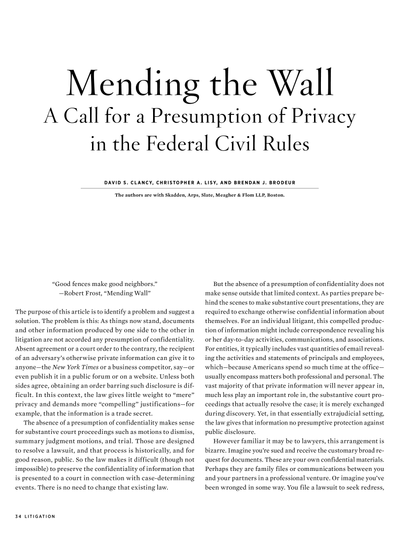 handle is hein.journals/laba41 and id is 35 raw text is:        Mending the WallA Call for a Presumption of Privacy              in the Federal Civil Rules                  DAVID S. CLANCY, CHRISTOPHER A. LISY, AND BRENDAN J. BRODEUR                     The authors are with Skadden, Arps, Slate, Meagher & Flom LLP, Boston.           Good fences make good neighbors.             -Robert Frost, Mending WallThe purpose of this article is to identify a problem and suggest asolution. The problem is this: As things now stand, documentsand other information produced by one side to the other inlitigation are not accorded any presumption of confidentiality.Absent agreement or a court order to the contrary, the recipientof an adversary's otherwise private information can give it toanyone-the New York Times or a business competitor, say- oreven publish it in a public forum or on a website. Unless bothsides agree, obtaining an order barring such disclosure is dif-ficult. In this context, the law gives little weight to mereprivacy and demands more compelling justifications-forexample, that the information is a trade secret.   The absence of a presumption of confidentiality makes sensefor substantive court proceedings such as motions to dismiss,summary judgment motions, and trial. Those are designedto resolve a lawsuit, and that process is historically, and forgood reason, public. So the law makes it difficult (though notimpossible) to preserve the confidentiality of information thatis presented to a court in connection with case-determiningevents. There is no need to change that existing law.  But the absence of a presumption of confidentiality does notmake sense outside that limited context. As parties prepare be-hind the scenes to make substantive court presentations, they arerequired to exchange otherwise confidential information aboutthemselves. For an individual litigant, this compelled produc-tion of information might include correspondence revealing hisor her day-to-day activities, communications, and associations.For entities, it typically includes vast quantities of email reveal-ing the activities and statements of principals and employees,which-because Americans spend so much time at the office-usually encompass matters both professional and personal. Thevast majority of that private information will never appear in,much less play an important role in, the substantive court pro-ceedings that actually resolve the case; it is merely exchangedduring discovery. Yet, in that essentially extrajudicial setting,the law gives that information no presumptive protection againstpublic disclosure.   However familiar it may be to lawyers, this arrangement isbizarre. Imagine you're sued and receive the customary broad re-quest for documents. These are your own confidential materials.Perhaps they are family files or communications between youand your partners in a professional venture. Or imagine you'vebeen wronged in some way. You file a lawsuit to seek redress,34 LITIGATION