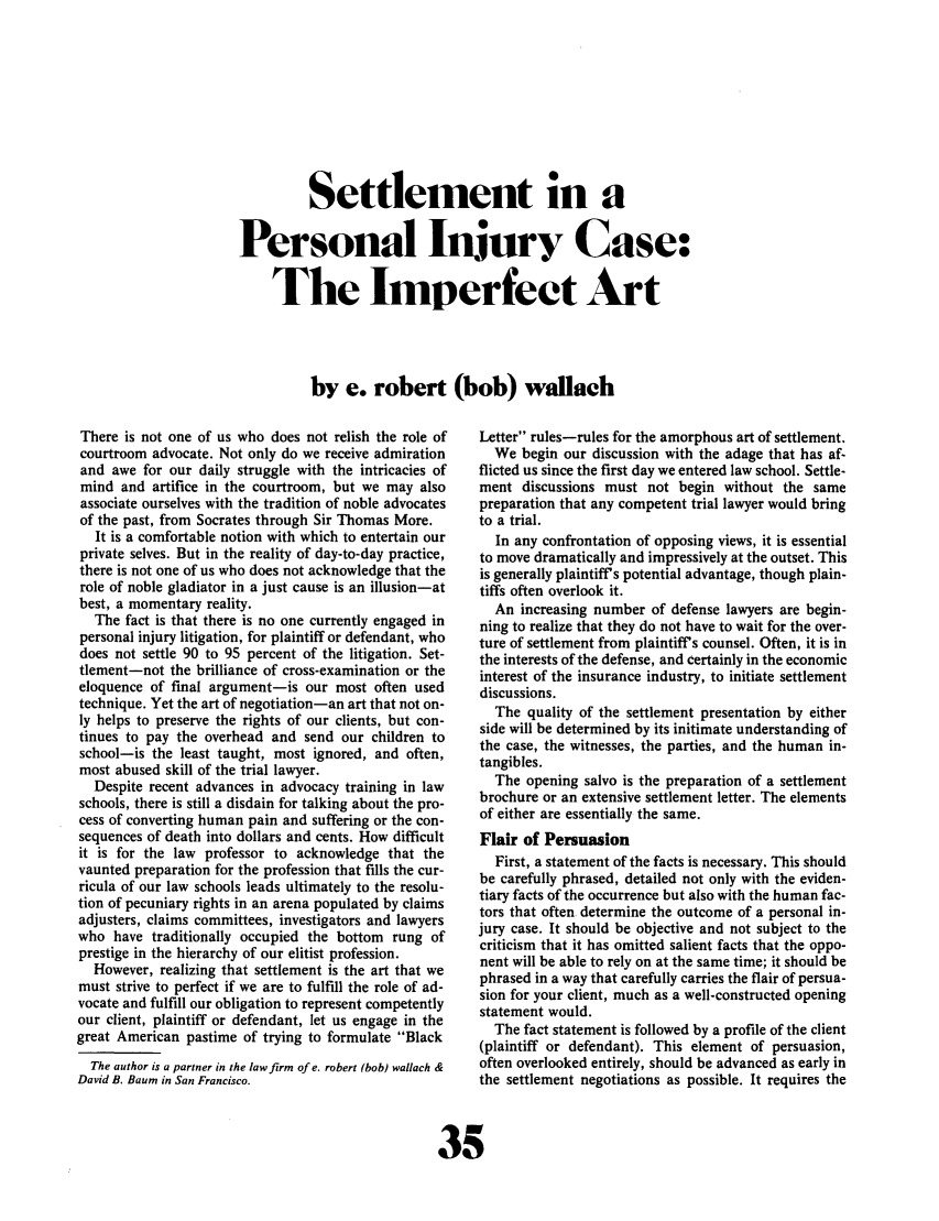 handle is hein.journals/laba5 and id is 45 raw text is: Settlement in a
Personal Injury Case:
The Imperfect Art
by e. robert (bob) wallach

There is not one of us who does not relish the role of
courtroom advocate. Not only do we receive admiration
and awe for our daily struggle with the intricacies of
mind and artifice in the courtroom, but we may also
associate ourselves with the tradition of noble advocates
of the past, from Socrates through Sir Thomas More.
It is a comfortable notion with which to entertain our
private selves. But in the reality of day-to-day practice,
there is not one of us who does not acknowledge that the
role of noble gladiator in a just cause is an illusion-at
best, a momentary reality.
The fact is that there is no one currently engaged in
personal injury litigation, for plaintiff or defendant, who
does not settle 90 to 95 percent of the litigation. Set-
tlement-not the brilliance of cross-examination or the
eloquence of final argument-is our most often used
technique. Yet the art of negotiation-an art that not on-
ly helps to preserve the rights of our clients, but con-
tinues to pay the overhead and send our children to
school-is the least taught, most ignored, and often,
most abused skill of the trial lawyer.
Despite recent advances in advocacy training in law
schools, there is still a disdain for talking about the pro-
cess of converting human pain and suffering or the con-
sequences of death into dollars and cents. How difficult
it is for the law professor to acknowledge that the
vaunted preparation for the profession that fills the cur-
ricula of our law schools leads ultimately to the resolu-
tion of pecuniary rights in an arena populated by claims
adjusters, claims committees, investigators and lawyers
who have traditionally occupied the bottom rung of
prestige in the hierarchy of our elitist profession.
However, realizing that settlement is the art that we
must strive to perfect if we are to fulfill the role of ad-
vocate and fulfill our obligation to represent competently
our client, plaintiff or defendant, let us engage in the
great American pastime of trying to formulate Black
The author is a partner in the law firm of e. robert (bob) wallach &
David B. Baum in San Francisco.

Letter rules-rules for the amorphous art of settlement.
We begin our discussion with the adage that has af-
flicted us since the first day we entered law school. Settle-
ment discussions must not begin without the same
preparation that any competent trial lawyer would bring
to a trial.
In any confrontation of opposing views, it is essential
to move dramatically and impressively at the outset. This
is generally plaintiff's potential advantage, though plain-
tiffs often overlook it.
An increasing number of defense lawyers are begin-
ning to realize that they do not have to wait for the over-
ture of settlement from plaintiff's counsel. Often, it is in
the interests of the defense, and certainly in the economic
interest of the insurance industry, to initiate settlement
discussions.
The quality of the settlement presentation by either
side will be determined by its initimate understanding of
the case, the witnesses, the parties, and the human in-
tangibles.
The opening salvo is the preparation of a settlement
brochure or an extensive settlement letter. The elements
of either are essentially the same.
Flair of Persuasion
First, a statement of the facts is necessary. This should
be carefully phrased, detailed not only with the eviden-
tiary facts of the occurrence but also with the human fac-
tors that often determine the outcome of a personal in-
jury case. It should be objective and not subject to the
criticism that it has omitted salient facts that the oppo-
nent will be able to rely on at the same time; it should be
phrased in a way that carefully carries the flair of persua-
sion for your client, much as a well-constructed opening
statement would.
The fact statement is followed by a profile of the client
(plaintiff or defendant). This element of persuasion,
often overlooked entirely, should be advanced as early in
the settlement negotiations as possible. It requires the
15


