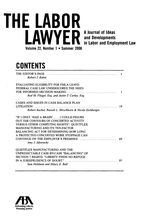 handle is hein.journals/lablaw22 and id is 1 raw text is: THE LABOR           THEL      A          ER         A Journal of Ideas                                           and Developments                                           in Labor and Employment Law            Volume 22, Number 1 * Summer 2006       CONTENTS       THE EDITOR'S  PAGE  ..........................................  v             Robert J Rabin      EVALUATING ELIGIBILITY FOR FMLA LEAVE:      FEDERAL CASE LAW UNDERSCORES THE NEED      FOR INFORMED DECISION MAKING .............................  I             Rod M. Fliegel, Esq. and Justin T Curley, Esq.      CASES AND ISSUES IN CASH BALANCE PLAN      LITIG ATION ..................................................  19             Robert Rachal, Russell L. Hirschhorn & Nicole Eichberger      IF I ONLY 'HAD A BRAIN'.... I COULD FIGURE      OUT THE CONTOURS OF CONCERTED ACTIVITY      VERSUS OTHER COMPETING RIGHTS: QUIETFLEX      MANUFACTURING AND ITS TEN-FACTOR      BALANCING ACT FOR DETERMINING HOW LONG      A PROTECTED CONCERTED WORK STOPPAGE CAN      CONTINUE ON THE EMPLOYER'S PREMISES ....................... 69            Amy J. Zdravecky      QUIETFLEX MANUFACTURING AND THE      UNPREDICTABLE CASE-BY-CASE BALANCING OF      SECTION 7 RIGHTS: LIBERTY FINDS NO REFUGE      IN A JURISPRUDENCE OF DOUBT.................................  97             Sam Heldman and Hilary E. Ball      Defending Liberty      Pursuing Justice
