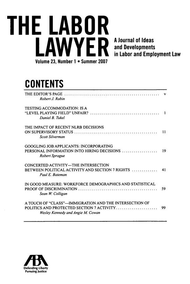 handle is hein.journals/lablaw23 and id is 1 raw text is: THE LABOR           T ELA         BER             A Journal of Ideas                                         and Developments                   LAWYEin Labor and Employment Law           Volume 23, Number 1 * Summer 2007       CONTENTS       THE EDITOR'S  PAGE  ................................................  v             Robert J. Rabin       TESTING ACCOMMODATION: IS A       LEVEL PLAYING  FIELD UNFAIR?  ...................................  I            Daniel B. Tukel       THE IMPACT OF RECENT NLRB DECISIONS       ON SUPERVISORY  STATUS  ..........................................  11             Scott Silverman       GOOGLING JOB APPLICANTS: INCORPORATING       PERSONAL INFORMATION INTO HIRING DECISIONS .................. 19            Robert Sprague       CONCERTED ACTIVITY-THE INTERSECTION       BETWEEN POLITICAL ACTIVITY AND SECTION 7 RIGHTS ............. 41            Paul E. Bateman       IN GOOD MEASURE: WORKFORCE DEMOGRAPHICS AND STATISTICAL       PROOF OF DISCRIMINATION  ........................................  59             Sean W Colligan       A TOUCH OF CLASS---IMMIGRATION AND THE INTERSECTION OF       POLITICS AND PROTECTED SECTION 7 ACTIVITY ..................... 99             Wesley Kennedy and Angie M Cowan      Defending Liberty      Pursuing Justice