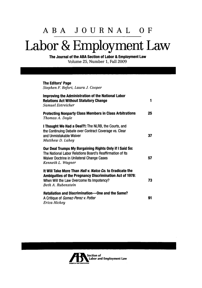 handle is hein.journals/lablaw25 and id is 1 raw text is: ABA              JOURNAL OFLabor & Employment LawThe Journal of the ABA Section of Labor & Employment LawVolume 25, Number 1, Fall 2009The Editors' PageStephen F. Befort, Laura J. CooperImproving the Administration of the National LaborRelations Act Without Statutory Change                 1Samuel EstreicherProtecting Nonparty Class Members in Class Arbitrations  25Thomas A. DoyleI Thought We Had a Deal?!: The NLRB, the Courts, andthe Continuing Debate over Contract Coverage vs. Clearand Unmistakable Waiver                               37Matthew D. LaheyOur Deal Trumps My Bargaining Rights Only if I Said So:The National Labor Relations Board's Reaffirmation of ItsWaiver Doctrine in Unilateral Change Cases            57Kenneth L. WagnerIt Will Take More Than Hall v. Nalco Co. to Eradicate theAmbiguities of the Pregnancy Discrimination Act of 1978:When Will the Law Overcome Its Impotency?             73Beth A. RubensteinRetaliation and Discrimination-One and the Same?A Critique of Gomez-Perez v. Potter                   91Erica HickeyjUIE        Section of%Labor and Employment LawAMSAN BARSOOATJON