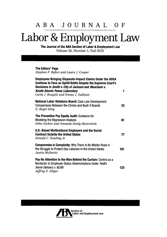 handle is hein.journals/lablaw26 and id is 1 raw text is: ABA              JOURNAL OFLabor & Employment LawThe Journal of the ABA Section of Labor & Employment LawVolume 26, Number 1, Fall 2010The Editors' PageStephen F. Befort and Laura J CooperEmployees Bringing Disparate-Impact Claims Under the ADEAContinue to Face an Uphill Battle Despite the Supreme Court'sDecisions in Smith v. City of Jackson and Meacham v.Knolls Atomic Power Laboratory                          1Carla J Rozycki and Emma J SullivanNational Labor Relations Board: Case Law DevelopmentComparisons Between the Clinton and Bush II Boards     23G. Roger KingThe Preventive Pay Equity Audit: Guidance forModeling the Regression Analysis                       61Debo Sarkar and Amanda Dealy HaverstickU.S.-Based Multinational Employers and the SocialContract Outside the United States                     77Donald C. Dowling Jr.Compromise Is Complicity: Why There Is No Middle Road inthe Struggle to Protect Day Laborers in the United States  101Justin McDevittPay No Attention to the Man Behind the Curtain: Control as aNonfactor in Employee Status Determinations Under FedExHome Delivery v NLRB                                  123Jeffrey E. DilgerAIM Section ofLabor and Employment Law