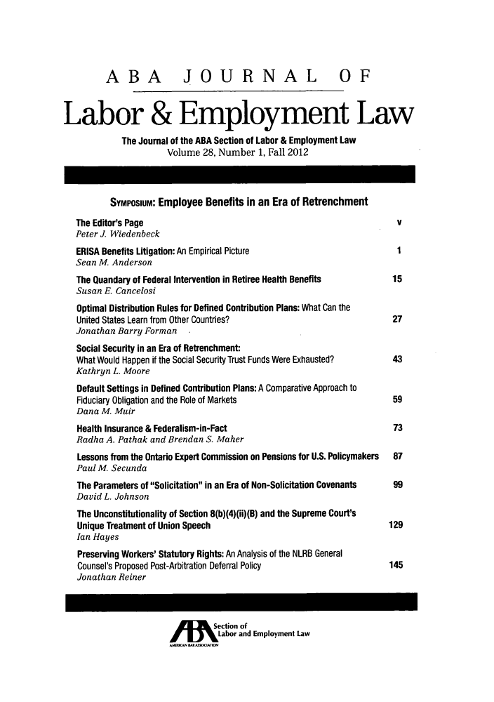 handle is hein.journals/lablaw28 and id is 1 raw text is: ABA JOURNAL OFLabor & Employment LawThe Journal of the ABA Section of Labor & Employment LawVolume 28, Number 1, Fall 2012Symposium: Employee Benefits in an Era of RetrenchmentThe Editor's Page                                                    VPeter J WiedenbeckERISA Benefits Litigation: An Empirical Picture                      1Sean M. AndersonThe Quandary of Federal Intervention in Retiree Health Benefits     15Susan E. CancelosiOptimal Distribution Rules for Defined Contribution Plans: What Can theUnited States Learn from Other Countries?                           27Jonathan Barry FormanSocial Security in an Era of Retrenchment:What Would Happen if the Social Security Trust Funds Were Exhausted?  43Kathryn L. MooreDefault Settings in Defined Contribution Plans: A Comparative Approach toFiduciary Obligation and the Role of Markets                        59Dana M. MuirHealth Insurance & Federalism-in-Fact                               73Radha A. Pathak and Brendan S. MaherLessons from the Ontario Expert Commission on Pensions for U.S. Policymakers  87Paul M. SecundaThe Parameters of Solicitation in an Era of Non-Solicitation Covenants  99David L. JohnsonThe Unconstitutionality of Section 8(b)(4)(ii)(B) and the Supreme Court'sUnique Treatment of Union Speech                                   129Ian HayesPreserving Workers' Statutory Rights: An Analysis of the NLRB GeneralCounsel's Proposed Post-Arbitration Deferral Policy                145Jonathan ReinerA   M      Section ofLabor and Employment Law
