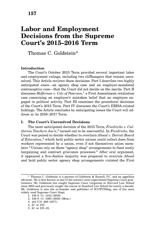 handle is hein.journals/lablaw32 and id is 177 raw text is: 


    157



Labor and Employment

Decisions from the Supreme

Court's 2015-2016 Term

    Thomas C. Goldstein*



Introduction
    The Court's October 2015 Term provided several important labor
and employment  rulings, including two cliffhangers that remain unre-
solved. This Article reviews these decisions. Part I describes two highly
anticipated cases-an agency  shop case and an employer-mandated
contraceptive case-that the Court did not decide on the merits. Part II
discusses Heffernan v. City of Paterson,1 a First Amendment retaliation
case concerning an employer's mistaken belief that an employee en-
gaged in political activity. Part III examines the procedural decisions
of the Court's 2015 Term. Part IV discusses the Court's ERISA-related
holdings. The Article concludes by anticipating issues the Court will ad-
dress in its 2016-2017 Term.

I.  The  Court's Unresolved  Decisions
    The most anticipated decision of the 2015 Term, Friedrichs v. Cal-
ifornia Teachers Ass'n,2 turned out to be uneventful. In Freidrichs, the
Court was poised to decide whether to overturn Abood v. Detroit Board
of Education,3 which held public sector unions could collect dues from
workers represented by a union, even if not themselves union mem-
bers.4 Unions rely on these agency shop arrangements to fund costly
bargaining and contract grievance processes.5 After oral argument,
it appeared a five-Justice majority was prepared to overrule Abood
and hold public sector agency shop arrangements violated the First



    * Thomas C. Goldstein is a partner of Goldstein & Russell, P.C. and an appellate
advocate. He is best known as one of the nation's most experienced Supreme Court prac-
titioners. Mr. Goldstein has taught Supreme Court Litigation at Harvard Law School
since 2004 and previously taught the course at Stanford Law School for nearly a decade.
Mr. Goldstein is also the co-founder and publisher of SCOTUSblog, one of the most
widely read Supreme Court blogs.
    1. 136 S. Ct. 1412 (2016).
    2. 136 S. Ct. 1083 (2016) (Mem.).
    3. 431 U.S. 209 (1977).
    4. Id. at 212.
    5. Id. at 221-22.


