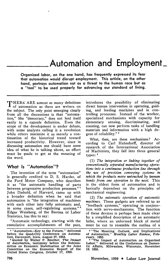 handle is hein.journals/labljo10 and id is 792 raw text is: Automation and Employment-
Organized labor, on the one hand, has frequently expressed its fear
that automation would disrupt employment. This article, on the other
hand, portrays automation not as a threat to the human race but as
a tool to be used properly for advancing our standard of living.

T HERE ARE almost as many definitions
of automation as there are writers on
the subject. The only point emerging clearly
from all the discussions is that automa-
tion, like democracy, does not lend itself
easily to a capsule definition. Even the
scope of the development is under debate,
with some analysts calling it a revolution
while others minimize it as merely a con-
tinuation of the historical trend toward
increased productivity. However, since in
discussing automation one should have some
idea of what he is talking about, an effort
must be ;nade to get at the meaning of
the word.
What Is Automation?
The invention of the term automation
is generally credited to D. S. Harder, of
the Ford Motor Company, who describes
it as the automatic handling of parts
between progressive production processes.
John Diebold, of Harvard, came up with
a broader definition when he said that
automation is the integration of machines
with each other into fully automatic and,
in some cases, self-regulating systems.
Edgar Weinberg, of the Bureau of Labor
Statistics, has this to say:
Automatic technology, starting with the
cumulative accomplishments of the past,
 Automation-Key to the Future, delivered
before the Quad-City Conference on Automa-
tion, Davenport, Iowa, August 27, 1954.
2 Quoted by Walter P. Reuther, The Impact
of Automation, testimony before the Subcom-
mittee on Economic Stabilization of the Joint
Committee on the Economic Report of the
United States Congress, October 17, 1955.

introduces the possibility of eliminating
direct human intervention in operating, guid-
ing, and feeding machines and in con-
trolling processes. Instead of the worker,
specialized mechanisms with capacity for
elementary sensing, discriminating, and
counting, can now perform tasks of handling
materials and information with a high de-
gree of reliability.
What, then, are these mechanisms? Ac-
cording to Carl Huhndorff, director of
research of the International Association
of Machinists, they fall into three general
types:'
(1) The integration or linking together of
conventionally separated manufacturing opera-
tions into a continuous production line through
the use of precision conveying systems in
which the products move untouched by human
hands from one operation to the next. This
is the oldest form of automation and is
basically dependent on the principles of
mechanical engineering.
(2) The automatic operation of automatic
machines. These gadgets are referred to as
feedback systems, operating in conjunc-
tion with servo-mechanisms. The function
of these devices is perhaps best made clear
by a simplified description of an automatic
lathe, where an unformed block of metal
must be cut to resemble the outline of a
 The Meaning, Outlook, and Implications
of Automation, Monthly Labor Review, Feb-
ruary. 1955.
1 The Impact of Automation on Organized
Labor, delivered at the Conference on Domes-
tic Affairs, Milwaukee, Wisconsin, November
19, 1955.
November, 1959 * Labor Law Journal


