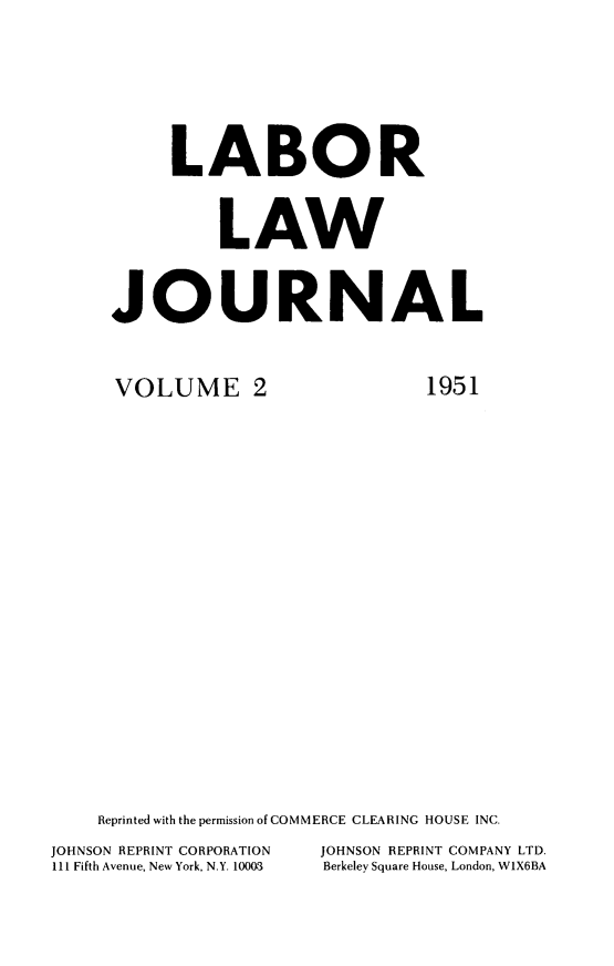handle is hein.journals/labljo2 and id is 1 raw text is: LABOR
LAW
JOURNAL

VOLUME 2

1951

Reprinted with the permission of COMMERCE CLEARING HOUSE INC.
JOHNSON REPRINT CORPORATION            JOHNSON REPRINT COMPANY LTD.
111 Fifth Avenue, New York, N.Y. 10003  Berkeley Square House, London, W1X6BA



