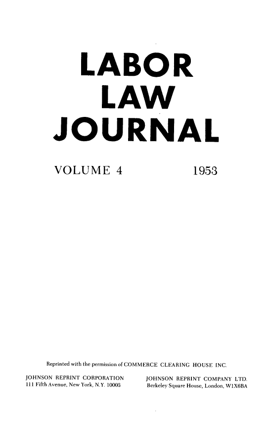handle is hein.journals/labljo4 and id is 1 raw text is: LABOR
LAW
JOURNAL

VOLUME 4

1953

Reprinted with the permission of COMMERCE CLEARING HOUSE INC.
JOHNSON REPRINT CORPORATION           JOHNSON REPRINT COMPANY LTD.
111 Fifth Avenue, New York, N.Y. 10003  Berkeley Square House, London, W1X6BA


