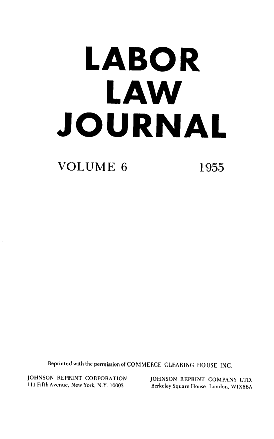 handle is hein.journals/labljo6 and id is 1 raw text is: LABOR
LAW
JOURNAL

VOLUME 6

1955

Reprinted with the permission of COMMERCE CLEARING HOUSE INC.
JOHNSON REPRINT CORPORATION           JOHNSON REPRINT COMPANY LTD.
111 Fifth Avenue, New York, N.Y. 10003  Berkeley Square House, London, W1X6BA


