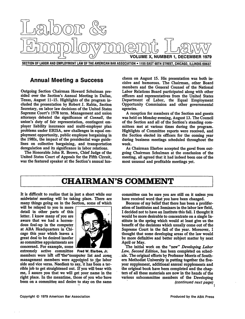 handle is hein.journals/laboemplo10 and id is 1 raw text is:                                                         VOLUME X, NUMBER 1, DECEMBER 1979SECTION OF LABOR AND EMPLOYMENT LAW OF THE AMERICAN BAR ASSOCIATION * 1155 EAST 60TH STREET, CHICAGO, ILLINOIS 60637     Annual Meeting a SuccessOutgoing Section Chairman Howard Schulman pre-sided over the Section's Annual Meeting in Dallas,Texas, August 11-15. Highlights of the program in-cluded the presentation by Robert J. Rabin, SectionSecretary, on labor law decisions of the United StatesSupreme Court's 1978 term. Management and unionattorneys debated the significance of Connell, theunion's duty of fair representation, contingent em-ployer liability insurance and multi-employer planproblems under ERISA, new challenges in equal em-ployment opportunity, public employee bargaining inthe 1980s, the impact of the presidential wage guide-lines on collective bargaining, and transportationderegulation and its significance in labor relations.  The Honorable John R. Brown, Chief Judge of theUnited States Court of Appeals for the Fifth Circuit,was the featured speaker at the Section's annual lun-cheon on August 15. His presentation was both in-cisive and humorous. The Chairman, other Boardmembers and the General Counsel of the NationalLabor Relations Board participated along with otherofficers and representatives from the United StatesDepartment of Labor, the Equal EmploymentOpportunity Commission and other governmentalagencies.  A reception for members of the Section and guestswas held on Monday evening, August 13. The Councilof the Section and all of the Section's standing com-mittees met at various times during the program.Highlights of Committee reports were received, andthe Section elected its officers for the coming yearduring business meetings scheduled throughout theweek.  As Chairman Elarbee accepted the gavel from out-going Chairman Schulman at the conclusion of themeeting, all agreed that it had indeed been one of themost unusual and profitable meetings yet.I     CHAIRMAN'S COMMENTIt is difficult to realize that in just a short while ourmidwintei meeting will be taking place. There aremany things going on in the Section, some of whichwill be relayed to you- in moredetail in other parts of thisletter. I know many of you areaware that we had a horren-dous foul-up in the computerat ABA Headquarters in Chi-cago this year which leaves agreat deal to be desired insofaras committee appointments areconcerned. For example, someextremely  active committee   Fred W. Elarbee, Jr.members were le-ft off 'the,'omputer list -and somemanagement members were avpointed to the laborside and vice versa. Needlesrs to say, it has 6een a ter-rible job to get straightened out. If you will -bear withme, I assure you that we will get your name in theright place. In the meantime, those of you who-havebeen on a committee and desire to stay on the samecommittee can be sure you are still on it unless youhave received word that you have been changed.   Because of my belief that there has been a prolifer- ation of Institutes and Seminars in the labor law field, I decided not to have an Institute this fall. I thought it would be more desirable to concentrate on a single In- stitute in the spring which would at least give us the benefit of the decisions which usually come out of the Supreme Court in the fall of the year. Moreover, I thought that some developing areas of the law would be more definitive and better subject matter by next April or May.   The initial work on the new Developing LaborLaw, Second Edition, has been completed on sched-.ule. The original efforts by Professor Morris of South-ern Methodist University in putting together the five-year supplement, additional annual supplements andthe original book have been completed and the chap-ters of all these materials are now in the hands of thevarious subcommittee members of the Developing                            (continued next page)1Copyright 0 1979 American Bar AssociationProduced by the ABA Press