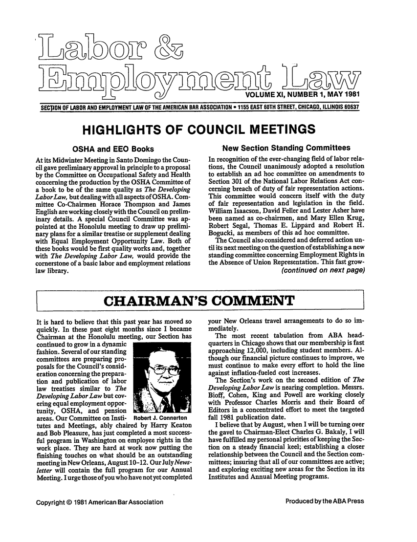 handle is hein.journals/laboemplo11 and id is 1 raw text is:                   r_                                          VOLUME Xl, NUMBER 1, MAY 1981SECTION OF LABOR AND EMPLOYMENT LAW OF THE AMERICAN BAR ASSOCIATION * 1155 EAST 60TH STREET, CHICAGO, ILLINOIS 60637HIGHLIGHTS OF COUNCIL MEETINGS           OSHA and EEO BooksAt its Midwinter Meeting in Santo Domingo the Coun-cil gave preliminary approval in principle to a proposalby the Committee on Occupational Safety and Healthconcerning the production by the OSHA Committee ofa book to be of the same quality as The DevelopingLaborLaw, but dealingwith all aspects of OSHA. Com-mittee Co-Chairmen Horace Thompson and JamesEnglish are working closely with the Council on prelim-inary details. A special Council Committee was ap-pointed at the Honolulu meeting to draw up prelimi-nary plans for a similar treatise or supplement dealingwith Equal Employment Opportunity Law. Both ofthese books would be first quality works and, togetherwith The Developing Labor Law, would provide thecornerstone of a basic labor and employment relationslaw library.    New Section Standing CommitteesIn recognition of the ever-changing field of labor rela-tions, the Council unanimously adopted a resolutionto establish an ad hoc committee on amendments toSection 301 of the National Labor Relations Act con-cerning breach of duty of fair representation actions.This committee would concern itself with the dutyof fair representation and legislation in the field.William Isaacson, David Feller and Lester Asher havebeen named as co-chairmen, and Mary Ellen Krug,Robert Segal, Thomas E. Lippard and Robert H.Bogucki, as members of this ad hoc committee.  The Council also considered and deferred action un-til its next meeting on the question of establishing a newstanding committee concerning Employment Rights inthe Absence of Union Representation. This fast grow-                      (continued on next page)CHAIRMAN'S COMMENT    IIt is hard to believe that this past year has moved soquickly. In these past eight months since I becameChairman at the Honolulu meeting, our Section hascontinued to grow in a dynamicfashion. Several of our standingcommittees are preparing pro-posals for the Council's consid-eration concerning the prepara-tion and publication of labor        .law treatises similar to TheDeveloping Labor Law but cov-ering equal employment oppor-tunity, OSHA, and pensionareas. Our Committee on Insti- Robert J. Connertontutes and Meetings, ably chaired by Harry Keatonand Bob Pleasure, has just completed a most success-ful program in Washington on employee rights in thework place. They are hard at work now putting thefinishing touches on what should be an outstandingmeeting in New Orleans, August 10-12. OurJulyNews-letter will contain the full program for our AnnualMeeting. I urge those of you who have not yet completedCopyright © 1981 American BarAssociationyour New Orleans travel arrangements to do so im-mediately.  The most recent tabulation from ABA head-quarters in Chicago shows that our membership is fastapproaching 12,000, including student members. Al-though our financial picture continues to improve, wemust continue to make every effort to hold the lineagainst inflation-fueled cost increases.  The Section's work on the second edition of TheDeveloping Labor Law is nearing completion. Messrs.Bioff, Cohen, King and Powell are working closelywith Professor Charles Morris and their Board ofEditors in a concentrated effort to meet the targetedfall 1981 publication date.  I believe that by August, when I will be turning overthe gavel to Chairman-Elect Charles G. Bakaly, I willhave fulfilled my personal priorities of keeping the Sec-tion on a steady financial keel; establishing a closerrelationship between the Council and the Section com-mittees; insuring that all of our committees are active;and exploring exciting new areas for the Section in itsInstitutes and Annual Meeting programs.Produced by the ABA Press&0)(D)T