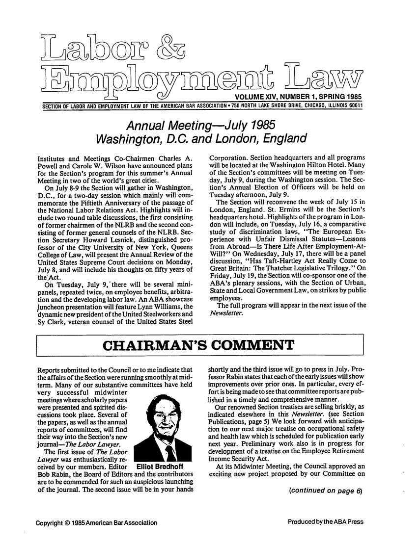 handle is hein.journals/laboemplo14 and id is 1 raw text is:                    SMyVOLUME XIV, NUMBER 1, SPRING 1985SECTION OF LABOR AND EMPLOYMENT LAW OF THE AMERICAN BAR ASSOCIATION e 750 NORTH LAKE SHORE DRIVE, CHICAGO, ILLINOIS 60611         Annual Meeting-July 1985Washington, D.C. and London, EnglandInstitutes and Meetings Co-Chairmen Charles A.Powell and Carole W. Wilson have announced plansfor the Section's program for this summer's AnnualMeeting in two of the world's great cities.  On July 8-9 the Section will gather in Washington,D.C., for a two-day session which mainly will com-memorate the Fiftieth Anniversary of the passage ofthe National Labor Relations Act. Highlights will in-clude two round table discussions, the first consistingof former chairmen of the NLRB and the second con-sisting of former general counsels of the NLRB. Sec-tion Secretary Howard Lesnick, distinguished pro-fessor of the City University of New York, QueensCollege of Law, will present the Annual Review of theUnited States Supreme Court decisions on Monday,July 8; and will include his thoughts on fifty years oftheAct.  On Tuesday, July 9,' there will be several mini-panels, repeated twice, on employee benefits, arbitra-tion and the developing labor law. An ABA showcase)uncheon presentation will feature Lynn Williams, thedynamic new president of the United Steelworkers andSy Clark, veteran counsel of the United States SteelCorporation. Section headquarters and all programswill be located at the Washington Hilton Hotel. Manyof the Section's committees will be meeting on Tues-day, July 9, during the Washington session. The Sec-tion's Annual Election of Officers will be held onTuesday afternoon, July 9.  The Section will reconvene the week of July 15 inLondon, England. St. Ermins will be the Section'sheadquarters hotel. Highlights of the program in Lon-don will include, on Tuesday, July 16, a comparativestudy of discrimination laws, The European Ex-perience with Unfair Dismissal Statutes-Lessonsfrom Abroad-Is There Life After Employment-At-Will? On Wednesday, July 17, there will be a paneldiscussion, Has Taft-Hartley Act Really Come toGreat Britain: The Thatcher Legislative Trilogy. OnFriday, July 19, the Section will co-sponsor one of theABA's plenary sessions, with the Section of Urban,State and Local Government Law, on strikes by publicemployees.  The full program will appear in the next issue of theNewsletter.CHAIRMAN'S COMMENTReports submitted to the Council or to me indicate thatthe affairs of the Section were running smoothly at mid-term. Many of our substantive committees have heldvery successful midwintermeetings where scholarly paperswere presented and spirited dis-cussions took place. Several ofthe papers, as well as the annualreports of committees, will findtheir way into the Section's newjournal-The Labor Lawyer.  The first issue of The LaborLawyer was enthusiastically re-ceived by our members. Editor Elliot BredhoffBob Rabin, the Board of Editors and the contributorsare to be commended for such an auspicious launchingof the journal. The second issue will be in your handsshortly and the third issue will go to press in July. Pro-fessor Rabin states that each of the early issues will showimprovements over prior ones. In particular, every ef-fort is being made to see that committee reports are pub-lished in a timely and comprehensive manner.  Our renowned Section treatises are selling briskly, asindicated elsewhere in this Newsletter. (see SectionPublications, page 5) We look forward with anticipa-tion to our next major treatise on occupational safetyand health law which is scheduled for publication earlynext year. Preliminary work also is in progress fordevelopment of a treatise on the Employee RetirementIncome Security Act.  At its Midwinter Meeting, the Council approved anexciting new project proposed by our Committee on                         (continued on page 6)Copyright © 1985 American Bar AssociationProduced by the ABA Press