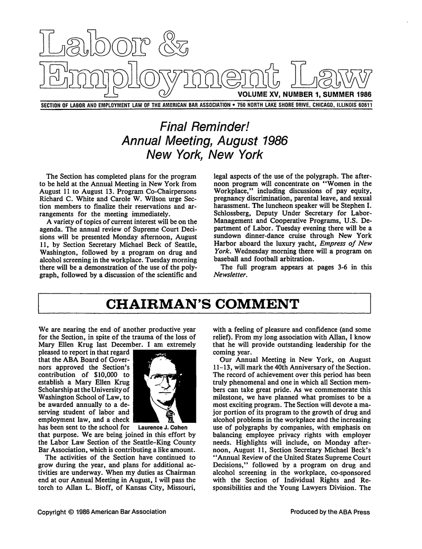 handle is hein.journals/laboemplo15 and id is 1 raw text is:                   r- I                                   VOLUME XV, NUMBER 1, SUMMER 1986SECTION OF LABOR AND EMPLOYMENT LAW OF THE AMERICAN BAR ASSOCIATION e 750 NORTH LAKE SHORE DRIVE, CHICAGO, ILLINOIS 60611           Final Reminder!Annual Meeting, August 1986       New York, New York  The Section has completed plans for the programto be held at the Annual Meeting in New York fromAugust 11 to August 13. Program Co-ChairpersonsRichard C. White and Carole W. Wilson urge Sec-tion members to finalize their reservations and ar-rangements for the meeting immediately.  A variety of topics of current interest will be on theagenda. The annual review of Supreme Court Deci-sions will be presented Monday afternoon, August11, by Section Secretary Michael Beck of Seattle,Washington, followed by a program on drug andalcohol screening in the workplace. Tuesday morningthere will be a demonstration of the use of the poly-graph, followed by a discussion of the scientific andlegal aspects of the use of the polygraph. The after-noon program will concentrate on Women in theWorkplace, including discussions of pay equity,pregnancy discrimination, parental leave, and sexualharassment. The luncheon speaker will be Stephen I.Schlossberg, Deputy Under Secretary for Labor-Management and Cooperative Programs, U.S. De-partment of Labor. Tuesday evening there will be asundown dinner-dance cruise through New YorkHarbor aboard the luxury yacht, Empress of NewYork. Wednesday morning there will a program onbaseball and football arbitration.  The full program appears at pages 3-6 in thisNewsletter.CHAIRMAN'S COMMENTWe are nearing the end of another productive yearfor the Section, in spite of the trauma of the loss ofMary Ellen Krug last December. I am extremelypleased to report in that regardthat the ABA Board of Gover-nors approved the Section'scontribution of $10,000 toestablish a Mary Ellen KrugScholarship at the University ofWashington School of Law, tobe awarded annually to a de-serving student of labor andemployment law, and a checkhas been sent to the school for  Laurence J. Cohenthat purpose. We are being joined in this effort bythe Labor Law Section of the Seattle-King CountyBar Association, which is contributing a like amount.  The activities of the Section have continued togrow during the year, and plans for additional ac-tivities are underway. When my duties as Chairmanend at our Annual Meeting in August, I will pass thetorch to Allan L. Bioff, of Kansas City, Missouri,Copyright © 1986 American Bar Associationwith a feeling of pleasure and confidence (and somerelief). From my long association with Allan, I knowthat he will provide outstanding leadership for thecoming year.  Our Annual Meeting in New York, on August11-13, will mark the 40th Anniversary of the Section.The record of achievement over this period has beentruly phenomenal and one in which all Section mem-bers can take great pride. As we commemorate thismilestone, we have planned what promises to be amost exciting program. The Section will devote a ma-jor portion of its program to the growth of drug andalcohol problems in the workplace and the increasinguse of polygraphs by companies, with emphasis onbalancing employee privacy rights with employerneeds. Highlights will include, on Monday after-noon, August 11, Section Secretary Michael Beck'sAnnual Review of the United States Supreme CourtDecisions, followed by a program on drug andalcohol screening in the workplace, co-sponsoredwith the Section of Individual Rights and Re-sponsibilities and the Young Lawyers Division. TheProduced by the ABA Press0 OT