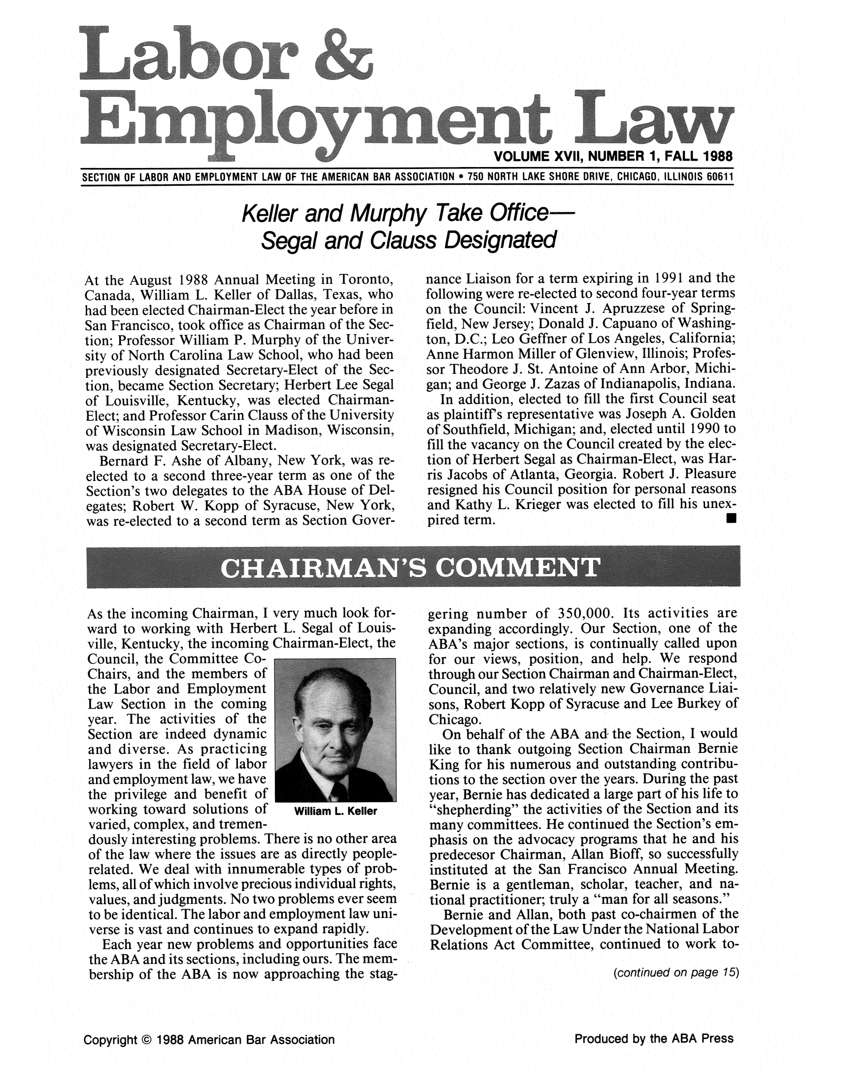 handle is hein.journals/laboemplo17 and id is 1 raw text is:                                                               VOLUME XVlI, NUMBER 1, FALL 1988SECTION OF LABOR AND EMPLOYMENT LAW OF THE AMERICAN BAR ASSOCIATION , 750 NORTH LAKE SHORE DRIVE, CHICAGO, ILLINOIS 60611Keller and Murphy Take Office   Segal and Clauss DesignatedAt the August 1988 Annual Meeting in Toronto,Canada, William L. Keller of Dallas, Texas, whohad been elected Chairman-Elect the year before inSan Francisco, took office as Chairman of the Sec-tion; Professor William P. Murphy of the Univer-sity of North Carolina Law School, who had beenpreviously designated Secretary-Elect of the Sec-tion, became Section Secretary; Herbert Lee Segalof Louisville, Kentucky, was elected Chairman-Elect; and Professor Carin Clauss of the Universityof Wisconsin Law School in Madison, Wisconsin,was designated Secretary-Elect.  Bernard F. Ashe of Albany, New York, was re-elected to a second three-year term as one of theSection's two delegates to the ABA House of Del-egates; Robert W. Kopp of Syracuse, New York,was re-elected to a second term as Section Gover-As the incoming Chairman, I very much look for-ward to working with Herbert L. Segal of Louis-ville, Kentucky, the incoming Chairman-Elect, theCouncil, the Committee Co-Chairs, and the members ofthe Labor and EmploymentLaw Section in the comingyear. The activities of theSection are indeed dynamicand diverse. As practicinglawyers in the field of laborand employment law, we havethe privilege and benefit ofworking toward solutions of  William L. Kellervaried, complex, and tremen-dously interesting problems. There is no other areaof the law where the issues are as directly people-related. We deal with innumerable types of prob-lems, all of which involve precious individual rights,values, and judgments. No two problems ever seemto be identical. The labor and employment law uni-verse is vast and continues to expand rapidly.  Each year new problems and opportunities facethe ABA and its sections, including ours. The mem-bership of the ABA is now approaching the stag-nance Liaison for a term expiring in 1991 and thefollowing were re-elected to second four-year termson the Council: Vincent J. Apruzzese of Spring-field, New Jersey; Donald J. Capuano of Washing-ton, D.C.; Leo Geffner of Los Angeles, California;Anne Harmon Miller of Glenview, Illinois; Profes-sor Theodore J. St. Antoine of Ann Arbor, Michi-gan; and George J. Zazas of Indianapolis, Indiana.  In addition, elected to fill the first Council seatas plaintiffs representative was Joseph A. Goldenof Southfield, Michigan; and, elected until 1990 tofill the vacancy on the Council created by the elec-tion of Herbert Segal as Chairman-Elect, was Har-ris Jacobs of Atlanta, Georgia. Robert J. Pleasureresigned his Council position for personal reasonsand Kathy L. Krieger was elected to fill his unex-pired term.                                  0gering number of 350,000. Its activities areexpanding accordingly. Our Section, one of theABA's major sections, is continually called uponfor our views, position, and help. We respondthrough our Section Chairman and Chairman-Elect,Council, and two relatively new Governance Liai-sons, Robert Kopp of Syracuse and Lee Burkey ofChicago.  On behalf of the ABA and the Section, I wouldlike to thank outgoing Section Chairman BernieKing for his numerous and outstanding contribu-tions to the section over the years. During the pastyear, Bernie has dedicated a large part of his life toshepherding the activities of the Section and itsmany committees. He continued the Section's em-phasis on the advocacy programs that he and hispredecesor Chairman, Allan Bioff, so successfullyinstituted at the San Francisco Annual Meeting.Bernie is a gentleman, scholar, teacher, and na-tional practitioner; truly a man for all seasons.  Bernie and Allan, both past co-chairmen of theDevelopment of the Law Under the National LaborRelations Act Committee, continued to work to-                            (continued on page 15)Copyright © 1988 American Bar AssociationProduced by the ABA Press