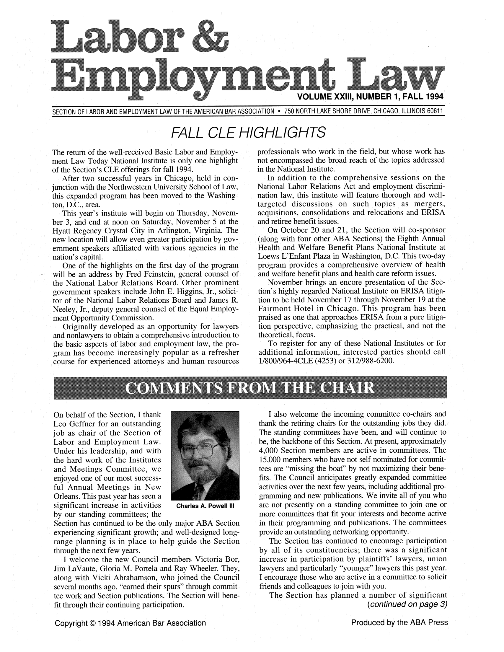 handle is hein.journals/laboemplo23 and id is 1 raw text is:                                                                       VOLUME XXIII, NUMBER 1, FALL 1994SECTION OF LABOR AND EMPLOYMENT LAW OF THE AMERICAN BAR ASSOCIATION * 750 NORTH LAKE SHORE DRIVE, CHICAGO, ILLINOIS 60611FALL CLE HIGHLIGHTSThe return of the well-received Basic Labor and Employ-ment Law Today National Institute is only one highlightof the Section's CLE offerings for fall 1994.   After two successful years in Chicago, held in con-junction with the Northwestern University School of Law,this expanded program has been moved to the Washing-ton, D.C., area.   This year's institute will begin on Thursday, Novem-ber 3, and end at noon on Saturday, November 5 at theHyatt Regency Crystal City in Arlington, Virginia. Thenew location will allow even greater participation by gov-ernment speakers affiliated with various agencies in thenation's capital.   One of the highlights on the first day of the programwill be an address by Fred Feinstein, general counsel ofthe National Labor Relations Board. Other prominentgovernment speakers include John E. Higgins, Jr., solici-tor of the National Labor Relations Board and James R.Neeley, Jr., deputy general counsel of the Equal Employ-ment Opportunity Commission.   Originally developed as an opportunity for lawyers and nonlawyers to obtain a comprehensive introduction to the basic aspects of labor and employment law, the pro- gram has become increasingly popular as a refresher course for experienced attorneys and human resourcesOn behalf of the Section, I thankLeo Geffner for an outstandingjob as chair of the Section ofLabor and Employment Law.Under his leadership, and withthe hard work of the Institutesand Meetings Committee, weenjoyed one of our most success-ful Annual Meetings in NewOrleans. This past year has seen asignificant increase in activities Charles A. Powell IIIby our standing committees; theSection has continued to be the only major ABA Sectionexperiencing significant growth; and well-designed long-range planning is in place to help guide the Sectionthrough the next few years.   I welcome the new Council members Victoria Bor,Jim LaVaute, Gloria M. Portela and Ray Wheeler. They,along with Vicki Abrahamson, who joined the Councilseveral months ago, earned their spurs through commit-tee work and Section publications. The Section will bene-fit through their continuing participation.Copyright @ 1994 American Bar Associationprofessionals who work in the field, but whose work hasnot encompassed the broad reach of the topics addressedin the National Institute.   In addition to the comprehensive sessions on theNational Labor Relations Act and employment discrimi-nation law, this institute will feature thorough and well-targeted discussions on such topics as mergers,acquisitions, consolidations and relocations and ERISAand retiree benefit issues.   On October 20 and 21, the Section will co-sponsor(along with four other ABA Sections) the Eighth AnnualHealth and Welfare Benefit Plans National Institute atLoews L'Enfant Plaza in Washington, D.C. This two-dayprogram provides a comprehensive overview of healthand welfare benefit plans and health care reform issues.   November brings an encore presentation of the Sec-tion's highly regarded National Institute on ERISA litiga-tion to be held November 17 through November 19 at theFairmont Hotel in Chicago. This program has beenpraised as one that approaches ERISA from a pure litiga-tion perspective, emphasizing the practical, and not thetheoretical, focus.   To register for any of these National Institutes or foradditional information, interested parties should call1/800/964-4CLE (4253) or 312/988-6200.   I also welcome the incoming committee co-chairs andthank the retiring chairs for the outstanding jobs they did.The standing committees have been, and will continue tobe, the backbone of this Section. At present, approximately4,000 Section members are active in committees. The15,000 members who have not self-nominated for commit-tees are missing the boat by not maximizing their bene-fits. The Council anticipates greatly expanded committeeactivities over the next few years, including additional pro-gramming and new publications. We invite all of you whoare not presently on a standing committee to join one ormore committees that fit your interests and become activein their programming and publications. The committeesprovide an outstanding networking opportunity.   The Section has continued to encourage participationby all of its constituencies; there was a significantincrease in participation by plaintiffs' lawyers, unionlawyers and particularly younger lawyers this past year.I encourage those who are active in a committee to solicitfriends and colleagues to join with you.   The Section has planned a number of significant                               (continued on page 3)Produced by the ABA Press                    . .... .  . .. ...                        ..     . ........ ......                      . ... ............. ..                ..        ........ .....                                  .. .. .......             ol