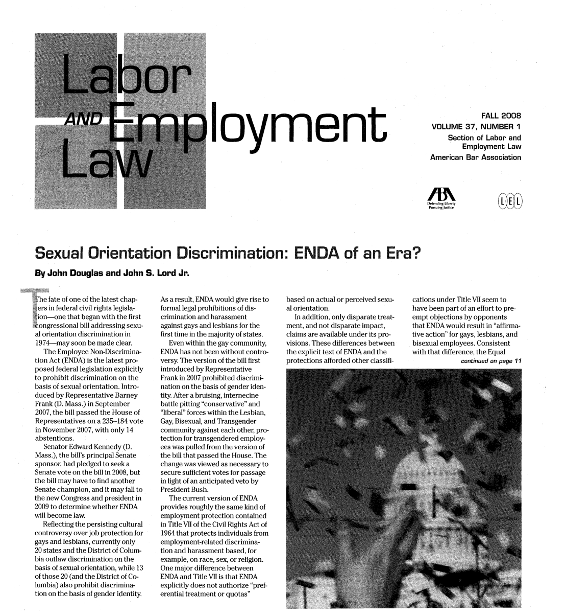 handle is hein.journals/laboemplo37 and id is 1 raw text is: loymentFALL 2008VOLUME 37, NUMBER 1Section of Labor andEmployment LawAmerican Bar AssociationDefending LibertyPursuing JusticeSexual Orientation Discrimination: ENDA of an Era?By John Douglas and John S. Lord Jr.The fate of one of the latest chap-ters in federal civil rights legisla-tion-one that began with the firstiongressional bill addressing sexu-al orientation discrimination in1974-may soon be made clear.The Employee Non-Discrimina-tion Act (ENDA) is the latest pro-posed federal legislation explicitlyto prohibit discrimination on thebasis of sexual orientation. Intro-duced by Representative BarneyFrank (D. Mass.) in September2007, the bill passed the House ofRepresentatives on a 235-184 votein November 2007, with only 14abstentions.Senator Edward Kennedy (D.Mass.), the bill's principal Senatesponsor, had pledged to seek aSenate vote on the bill in 2008, butthe bill may have to find anotherSenate champion, and it may fall tothe new Congress and president in2009 to determine whether ENDAwill become law.Reflecting the persisting culturalcontroversy over job protection forgays and lesbians, currently only20 states and the District of Colum-bia outlaw discrimination on thebasis of sexual orientation, while 13of those 20 (and the District of Co-lumbia) also prohibit discrimina-tion on the basis of gender identity.As a result, ENDA would give rise toformal legal prohibitions of dis-crimination and harassmentagainst gays and lesbians for thefirst time in the majority of states.Even within the gay community,ENDA has not been without contro-versy. The version of the bill firstintroduced by RepresentativeFrank in 2007 prohibited discrimi-nation on the basis of gender iden-tity. After a bruising, internecinebattle pitting conservative andliberal forces within the Lesbian,Gay, Bisexual, and Transgendercommunity against each other, pro-tection for transgendered employ-ees was pulled from the version ofthe bill that passed the House. Thechange was viewed as necessary tosecure sufficient votes for passagein light of an anticipated veto byPresident Bush.The current version of ENDAprovides roughly the same kind ofemployment protection containedin Title VII of the Civil Rights Act of1964 that protects individuals fromemployment-related discrimina-tion and harassment based, forexample, on race, sex, or religion.One major difference betweenENDA and Title VII is that ENDAexplicitly does not authorize pref-erential treatment or quotasbased on actual or perceived sexu-al orientation.In addition, only disparate treat-ment, and not disparate impact,claims are available under its pro-visions. These differences betweenthe explicit text of ENDA and theprotections afforded other classifi-cations under Title VII seem tohave been part of an effort to pre-empt objections by opponentsthat ENDA would result in affirma-tive action for gays, lesbians, andbisexual employees. Consistentwith that difference, the Equalcontinued on page 11