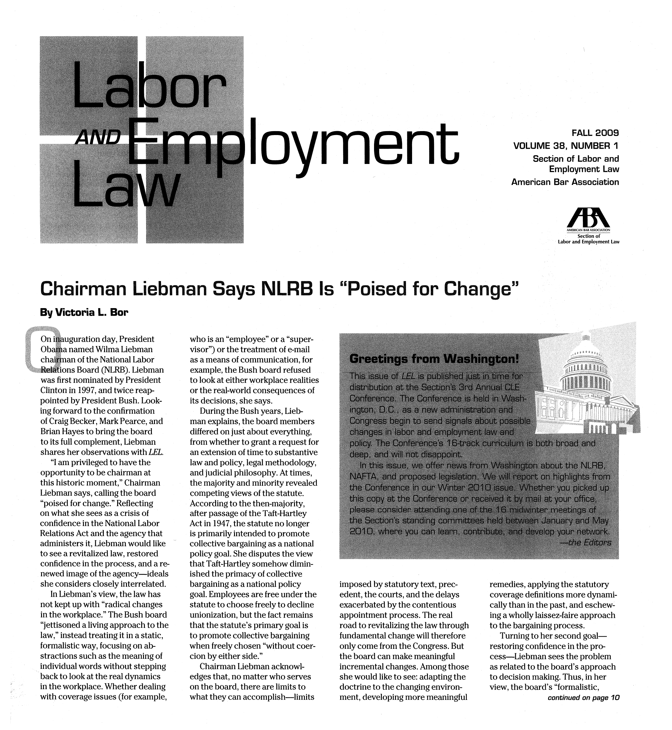handle is hein.journals/laboemplo38 and id is 1 raw text is: lOymenFALL 2009VOLUME 36, NUMBER 1Section of Labor andEmployment LawAmerican Bar AssociationAMERICAN BAR ASSOCIATIONSection ofLabor and Employment LawChairman Liebman Says NLRB Is Poised for ChangeBy Victoria L. BorOn inauguration day, PresidentObama named Wilma Liebmanchairman of the National LaborRelations Board (NLRB). Liebmanwas first nominated by PresidentClinton in 1997, and twice reap-pointed by President Bush. Look-ing forward to the confirmationof Craig Becker, Mark Pearce, andBrian Hayes to bring the boardto its full complement, Liebmanshares her observations with LEL.I am privileged to have theopportunity to be chairman atthis historic moment, ChairmanLiebman says, calling the boardpoised for change. Reflectingon what she sees as a crisis ofconfidence in the National LaborRelations Act and the agency thatadministers it, Liebman would liketo see a revitalized law, restoredconfidence in the process, and a re-newed image of the agency-idealsshe considers closely interrelated.In Liebman's view, the law hasnot kept up with radical changesin the workplace. The Bush boardjettisoned a living approach to thelaw, instead treating it in a static,formalistic way, focusing on ab-stractions such as the meaning ofindividual words without steppingback to look at the real dynamicsin the workplace. Whether dealingwith coverage issues (for example,who is an employee or a super-visor) or the treatment of e-mailas a means of communication, forexample, the Bush board refusedto look at either workplace realitiesor the real-world consequences ofits decisions, she says.During the Bush years, Lieb-man explains, the board membersdiffered on just about everything,from whether to grant a request foran extension of time to substantivelaw and policy, legal methodology,and judicial philosophy. At times,the majority and minority revealedcompeting views of the statute.According to the then-majority,after passage of the Taft-HartleyAct in 1947, the statute no longeris primarily intended to promotecollective bargaining as a nationalpolicy goal. She disputes the viewthat Taft-Hartley somehow dimin-ished the primacy of collectivebargaining as a national policygoal. Employees are free under thestatute to choose freely to declineunionization, but the fact remainsthat the statute's primary goal isto promote collective bargainingwhen freely chosen without coer-cion by either side.Chairman Liebman acknowl-edges that, no matter who serveson the board, there are limits towhat they can accomplish-limitsimposed by statutory text, prec-edent, the courts, and the delaysexacerbated by the contentiousappointment process. The realroad to revitalizing the law throughfundamental change will thereforeonly come from the Congress. Butthe board can make meaningfulincremental changes. Among thoseshe would like to see: adapting thedoctrine to the changing environ-ment, developing more meaningfulremedies, applying the statutorycoverage definitions more dynami-cally than in the past, and eschew-ing a wholly laissez-faire approachto the bargaining process.Turning to her second goal-restoring confidence in the pro-cess-Liebman sees the problemas related to the board's approachto decision making. Thus, in herview, the board's formalistic,continued on page 10