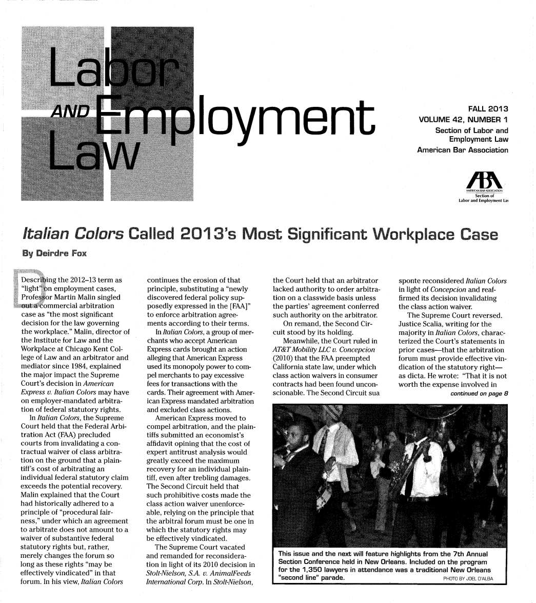 handle is hein.journals/laboemplo42 and id is 1 raw text is: loymentFALL 2013VOLUME 42, NUMBER 1Section of Labor andEmployment LawAmerican Bar AssociationSection ofLabor and Employment LaiItalian Colors C        ed 2 1 3's Most Sgicant Workplace CaseBy eirdre FoxDescribing the 2012-13 term aslight on employment cases,Professor Martin Malin singledout a commercial arbitrationcase as the most significantdecision for the law governingthe workplace. Malin, director ofthe Institute for Law and theWorkplace at Chicago Kent Col-lege of Law and an arbitrator andmediator since 1984, explainedthe major impact the SupremeCourt's decision in AmericanExpress v. Italian Colors may haveon employer-mandated arbitra-tion of federal statutory rights.In Italian Colors, the SupremeCourt held that the Federal Arbi-tration Act (FAA) precludedcourts from invalidating a con-tractual waiver of class arbitra-tion on the ground that a plain-tiff's cost of arbitrating anindividual federal statutory claimexceeds the potential recovery.Malin explained that the Courthad historically adhered to aprinciple of procedural fair-ness, under which an agreementto arbitrate does not amount to awaiver of substantive federalstatutory rights but, rather,merely changes the forum solong as these rights may beeffectively vindicated in thatforum. In his view, Italian Colorscontinues the erosion of thatprinciple, substituting a newlydiscovered federal policy sup-posedly expressed in the [FAA]to enforce arbitration agree-ments according to their terms.In Italian Colors, a group of mer-chants who accept AmericanExpress cards brought an actionalleging that American Expressused its monopoly power to com-pel merchants to pay excessivefees for transactions with thecards. Their agreement with Amer-ican Express mandated arbitrationand excluded class actions.American Express moved tocompel arbitration, and the plain-tiffs submitted an economist'saffidavit opining that the cost ofexpert antitrust analysis wouldgreatly exceed the maximumrecovery for an individual plain-tiff, even after trebling damages.The Second Circuit held thatsuch prohibitive costs made theclass action waiver unenforce-able, relying on the principle thatthe arbitral forum must be one inwhich the statutory rights maybe effectively vindicated.The Supreme Court vacatedand remanded for reconsidera-tion in light of its 2010 decision inStolt-Nielson, S.A. v. AnimalFeedsInternational Corp. In Stolt-Nielson,the Court held that an arbitratorlacked authority to order arbitra-tion on a classwide basis unlessthe parties' agreement conferredsuch authority on the arbitrator.On remand, the Second Cir-cuit stood by its holding.Meanwhile, the Court ruled inAT&T Mobility LLC v. Concepcion(2010) that the FAA preemptedCalifornia state law, under whichclass action waivers in consumercontracts had been found uncon-scionable. The Second Circuit suasponte reconsidered Italian Colorsin light of Concepcion and reaf-firmed its decision invalidatingthe class action waiver.The Supreme Court reversed.Justice Scalia, writing for themajority in Italian Colors, charac-terized the Court's statements inprior cases-that the arbitrationforum must provide effective vin-dication of the statutory right-as dicta. He wrote: That it is notworth the expense involved incontinued on page 8This issue and the next will feature highlights from the 7th AnnualSection Conference held in New Orleans. Included on the programfor the 1,350 lawyers in attendance was a traditional New Orleanssecond line parade.                      PHOTO BY JOEL DALBA
