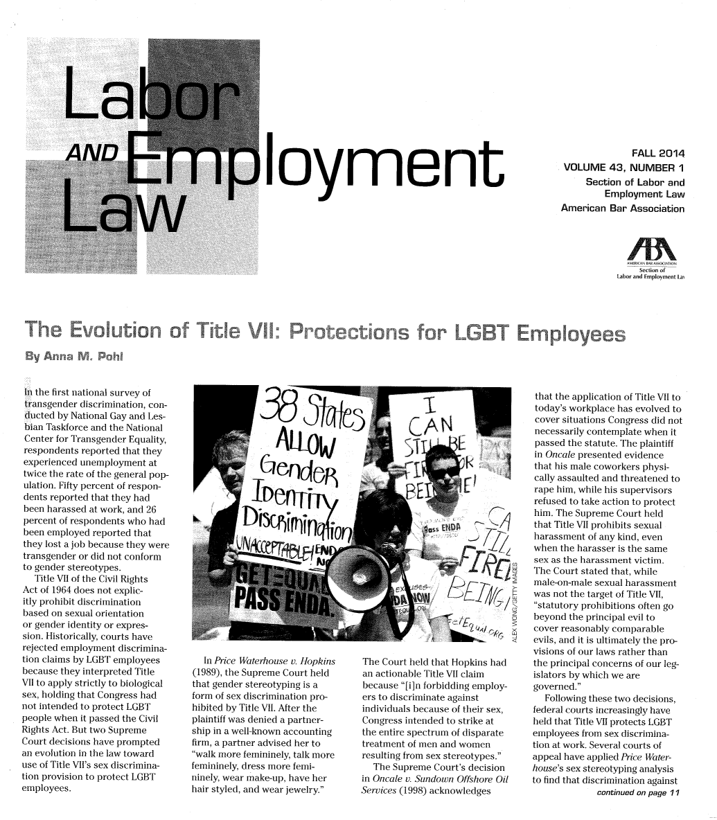 handle is hein.journals/laboemplo43 and id is 1 raw text is: )Ioyment               FALL 2014VOLUME 43, NUMBER 1     Section of Labor and         Employment LawAmerican Bar Association        A                                                                                                                     I BAR AScrION                                                                                                                              Section of                                                                                                                          Labor and Employment LaiTh         a                                  a alution AfTIt e rote ti s            rLIn the first national survey oftransgender discrimination, con-ducted by National Gay and Les-bian Taskforce and the NationalCenter for Transgender Equality,respondents reported that theyexperienced unemployment attwice the rate of the general pop-ulation. Fifty percent of respon-dents reported that they hadbeen harassed at work, and 26percent of respondents who hadbeen employed reported thatthey lost a job because they weretransgender or did not conformto gender stereotypes.   Title VII of the Civil RightsAct of 1964 does not explic-itly prohibit discriminationbased on sexual orientationor gender identity or expres-sion. Historically, courts haverejected employment discrimina-tion claims by LGBT employeesbecause they interpreted TitleVII to apply strictly to biologicalsex, holding that Congress hadnot intended to protect LGBTpeople when it passed the CivilRights Act. But two SupremeCourt decisions have promptedan evolution in the law towarduse of Title VII's sex discrimina-tion provision to protect LGBTemployees.   In Price Waterhouse v. Hopkins(1989), the Supreme Court heldthat gender stereotyping is aform of sex discrimination pro-hibited by Title VII. After theplaintiff was denied a partner-ship in a well-known accountingfirm, a partner advised her towalk more femininely, talk morefemininely, dress more femi-ninely, wear make-up, have herhair styled, and wear jewelry.The Court held that Hopkins hadan actionable Title VII claimbecause [i]n forbidding employ-ers to discriminate againstindividuals because of their sex,Congress intended to strike atthe entire spectrum of disparatetreatment of men and womenresulting from sex stereotypes.   The Supreme Court's decisionin Oncale v. Sundown Offshore OilServices (1998) acknowledgesthat the application of Title VII totoday's workplace has evolved tocover situations Congress did notnecessarily contemplate when itpassed the statute. The plaintiffin Oncale presented evidencethat his male coworkers physi-cally assaulted and threatened torape him, while his supervisorsrefused to take action to protecthim. The Supreme Court heldthat Title VII prohibits sexualharassment of any kind, evenwhen the harasser is the samesex as the harassment victim.The Court stated that, whilemale-on-male sexual harassmentwas not the target of Title VII,statutory prohibitions often gobeyond the principal evil tocover reasonably comparableevils, and it is ultimately the pro-visions of our laws rather thanthe principal concerns of our leg-islators by which we aregoverned.   Following these two decisions,federal courts increasingly haveheld that Title VII protects LGBTemployees from sex discrimina-tion at work. Several courts ofappeal have applied Price Water-house's sex stereotyping analysisto find that discrimination against             continued on page 11