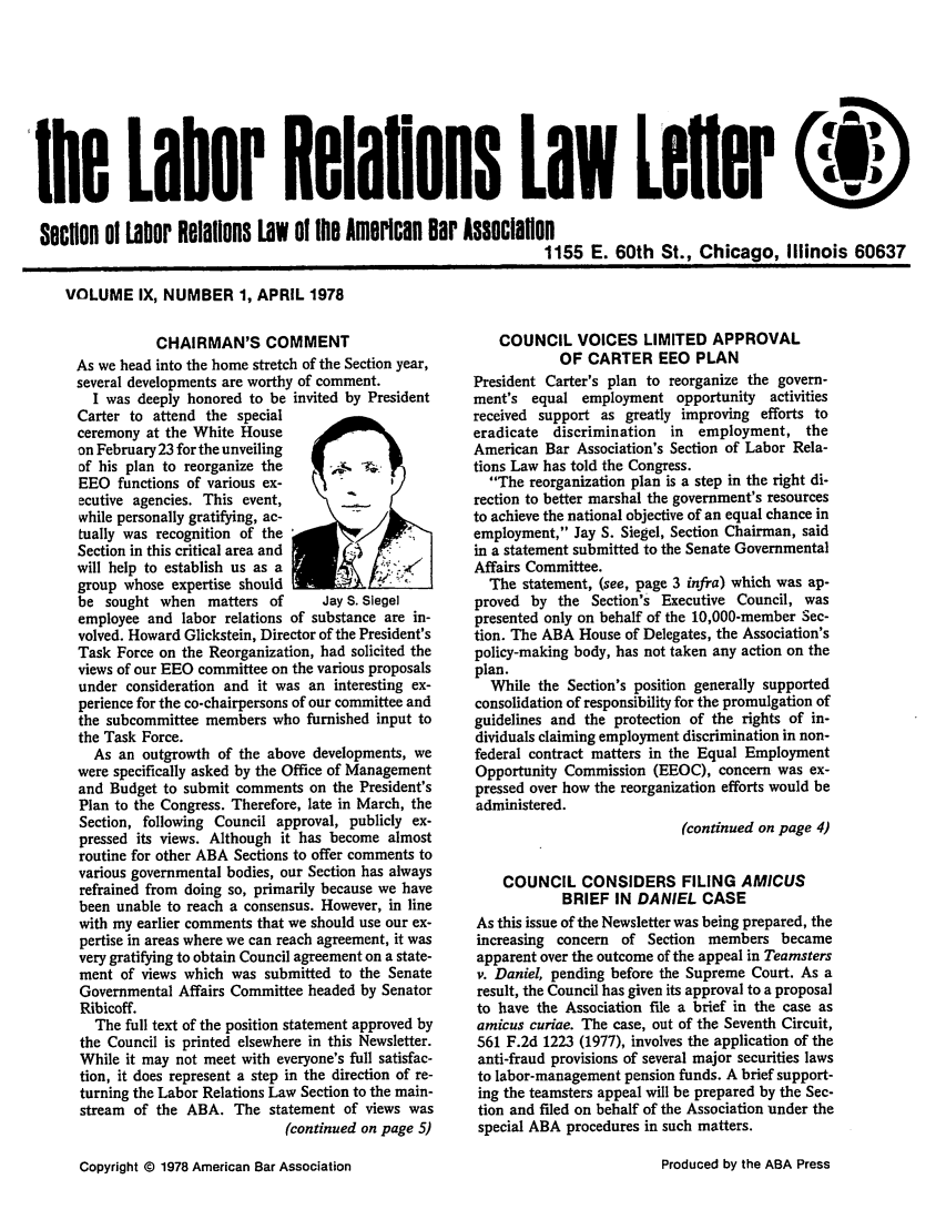 handle is hein.journals/laboemplo9 and id is 1 raw text is: he Labor Relations Law LeferQSeCtiOn 01 Labor Relalions Law Of the Amwrlcan Bar Associalon                                                                    1155 E. 60th St., Chicago, Illinois 60637VOLUME IX, NUMBER 1, APRIL 1978           CHAIRMAN'S COMMENTAs we head into the home stretch of the Section year,several developments are worthy of comment.  I was deeply honored to be invited by PresidentCarter to attend the specialceremony at the White Houseon February 23 for the unveilingof his plan to reorganize the     -s 4-;:EEO functions of various ex-ecutive agencies. This event,while personally gratifying, ac-tually was recognition of theSection in this critical area andwill help to establish us as agroup whose expertise shouldbe sought when matters of        Jay S. Siegelemployee and labor relations of substance are in-volved. Howard Glickstein, Director of the President'sTask Force on the Reorganization, had solicited theviews of our EEO committee on the various proposalsunder consideration and it was an interesting ex-perience for the co-chairpersons of our committee andthe subcommittee members who furnished input tothe Task Force.  As an outgrowth of the above developments, wewere specifically asked by the Office of Managementand Budget to submit comments on the President'sPlan to the Congress. Therefore, late in March, theSection, following Council approval, publicly ex-pressed its views. Although it has become almostroutine for other ABA Sections to offer comments tovarious governmental bodies, our Section has alwaysrefrained from doing so, primarily because we havebeen unable to reach a consensus. However, in linewith my earlier comments that we should use our ex-pertise in areas where we can reach agreement, it wasvery gratifying to obtain Council agreement on a state-ment of views which was submitted to the SenateGovernmental Affairs Committee headed by SenatorRibicoff.  The full text of the position statement approved bythe Council is printed elsewhere in this Newsletter.While it may not meet with everyone's full satisfac-tion, it does represent a step in the direction of re-turning the Labor Relations Law Section to the main-stream of the ABA. The statement of views was                            (continued on page 5)   COUNCIL VOICES LIMITED APPROVAL            OF CARTER EEO PLANPresident Carter's plan to reorganize the govern-ment's equal employment opportunity     activitiesreceived support as greatly improving efforts toeradicate discrimination  in  employment, theAmerican Bar Association's Section of Labor Rela-tions Law has told the Congress.  The reorganization plan is a step in the right di-rection to better marshal the government's resourcesto achieve the national objective of an equal chance inemployment, Jay S. Siegel, Section Chairman, saidin a statement submitted to the Senate GovernmentalAffairs Committee.  The statement, (see, page 3 infra) which was ap-proved by the Section's Executive Council, waspresented only on behalf of the 10,000-member Sec-tion. The ABA House of Delegates, the Association'spolicy-making body, has not taken any action on theplan.  While the Section's position generally supportedconsolidation of responsibility for the promulgation ofguidelines and the protection of the rights of in-dividuals claiming employment discrimination in non-federal contract matters in the Equal EmploymentOpportunity Commission (EEOC), concern was ex-pressed over how the reorganization efforts would beadministered.                            (continued on page 4)    COUNCIL CONSIDERS FILING AMICUS            BRIEF IN DANIEL CASEAs this issue of the Newsletter was being prepared, theincreasing concern of Section members becameapparent over the outcome of the appeal in Teamstersv. Daniel, pending before the Supreme Court. As aresult, the Council has given its approval to a proposalto have the Association file a brief in the case asamicus curiae. The case, out of the Seventh Circuit,561 F.2d 1223 (1977), involves the application of theanti-fraud provisions of several major securities lawsto labor-management pension funds. A brief support-ing the teamsters appeal will be prepared by the Sec-tion and filed on behalf of the Association under thespecial ABA procedures in such matters.Copyright @ 1978 American Bar AssociationProduced by the ABA Press