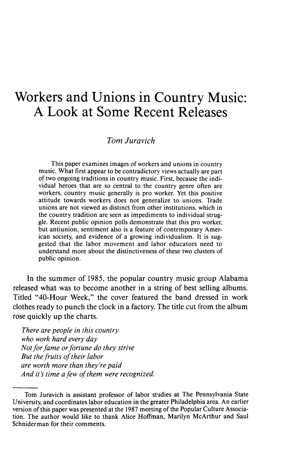handle is hein.journals/labstuj13 and id is 143 raw text is: 











Workers and Unions in Country Music:

       A   Look at Some Recent Releases


                             Tom  Juravich


            This paper examines images of workers and unions in country
        music. What first appear to be contradictory views actually are part
        of two ongoing traditions in country music. First, because the indi-
        vidual heroes that are so central to the country genre often are
        workers, country music generally is pro worker. Yet this positive
        attitude towards workers does not generalize to unions. Trade
        unions are not viewed as distinct from other institutions, which in
        the country tradition are seen as impediments to individual strug-
        gle. Recent public opinion polls demonstrate that this pro worker,
        but antiunion, sentiment also is a feature of contemporary Amer-
        ican society, and evidence of a growing individualism. It is sug-
        gested that the labor movement and labor educators need to
        understand more about the distinctiveness of these two clusters of
        public opinion.


     In the summer  of 1985, the popular  country music  group Alabama
released what was  to become  another  in a string of best selling albums.
Titled 40-Hour   Week,  the cover  featured the band  dressed in work
clothes ready to punch the clock in a factory. The title cut from the album
rose quickly up the charts.

   There are people in this country
   who work hard every day
   Not for fame or fortune do they strive
   But the fruits of their labor
   are worth more than they're paid
   And it's time a few of them were recognized.


   Tom  Juravich is assistant professor of labor studies at The Pennsylvania State
University, and coordinates labor education in the greater Philadelphia area. An earlier
version of this paper was presented at the 1987 meeting of the Popular Culture Associa-
tion. The author would like to thank Alice Hoffman, Marilyn McArthur and Saul
Schniderman for their comments.


