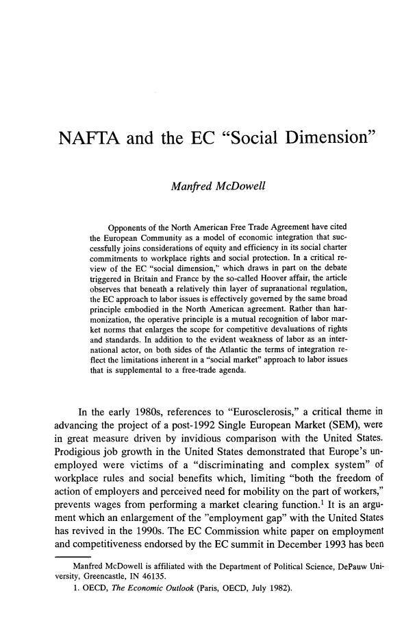 handle is hein.journals/labstuj20 and id is 30 raw text is: NAFTA and the EC Social Dimension                            Manfred   McDowell             Opponents of the North American Free Trade Agreement have cited        the European Community as a model of economic integration that suc-        cessfully joins considerations of equity and efficiency in its social charter        commitments to workplace rights and social protection. In a critical re-        view of the EC social dimension, which draws in part on the debate        triggered in Britain and France by the so-called Hoover affair, the article        observes that beneath a relatively thin layer of supranational regulation,        the EC approach to labor issues is effectively governed by the same broad        principle embodied in the North American agreement. Rather than har-        monization, the operative principle is a mutual recognition of labor mar-        ket norms that enlarges the scope for competitive devaluations of rights        and standards. In addition to the evident weakness of labor as an inter-        national actor, on both sides of the Atlantic the terms of integration re-        flect the limitations inherent in a social market approach to labor issues        that is supplemental to a free-trade agenda.      In the early 1980s,  references to Eurosclerosis,  a critical theme inadvancing  the project of a post-1992  Single European   Market  (SEM),  werein great measure   driven by  invidious  comparison   with the  United  States.Prodigious  job growth  in the United  States demonstrated  that Europe's  un-employed were victims of a discriminating and complex system ofworkplace   rules and social benefits which,   limiting both  the freedom  ofaction of employers  and perceived  need for mobility on the part of workers,prevents wages   from  performing  a market  clearing function.' It is an argu-ment  which  an enlargement  of the employment   gap  with the United Stateshas revived  in the 1990s. The  EC  Commission   white  paper on  employmentand competitiveness  endorsed  by the EC  summit  in December   1993  has been    Manfred McDowell  is affiliated with the Department of Political Science, DePauw Uni-versity, Greencastle, IN 46135.     1. OECD, The Economic Outlook (Paris, OECD, July 1982).