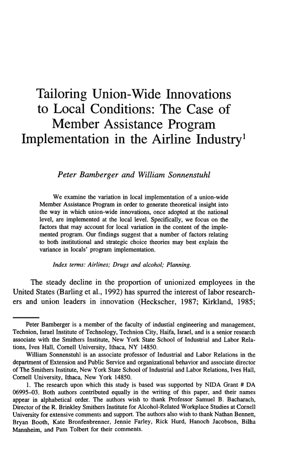 handle is hein.journals/labstuj21 and id is 255 raw text is: 












        Tailoring Union-Wide Innovations

        to   Local Conditions: The Case of

             Member Assistance Program

   Implementation in the Airline Industry'




               Peter  Bamberger and William Sonnenstuhl


             We  examine the variation in local implementation of a union-wide
         Member  Assistance Program in order to generate theoretical insight into
         the way in which union-wide innovations, once adopted at the national
         level, are implemented at the local level. Specifically, we focus on the
         factors that may account for local variation in the content of the imple-
         mented program. Our findings suggest that a number of factors relating
         to both institutional and strategic choice theories may best explain the
         variance in locals' program implementation.

             Index tenns: Airlines; Drugs and alcohol; Planning.

      The  steady  decline in the proportion  of  unionized  employees   in the
United  States (Barling et al., 1992) has spurred the interest of labor research-
ers and  union   leaders in  innovation  (Heckscher,   1987;  Kirkland,   1985;


    Peter Bamberger is a member of the faculty of industial engineering and management,
Technion, Israel Institute of Technology, Technion City, Haifa, Israel, and is a senior research
associate with the Smithers Institute, New York State School of Industrial and Labor Rela-
tions, Ives Hall, Cornell University, Ithaca, NY 14850.
    William Sonnenstuhl is an associate professor of Industrial and Labor Relations in the
department of Extension and Public Service and organizational behavior and associate director
of The Smithers Institute, New York State School of Industrial and Labor Relations, Ives Hall,
Cornell University, Ithaca, New York 14850.
     1. The research upon which this study is based was supported by NIDA Grant # DA
06995-03. Both authors contributed equally in the writing of this paper, and their names
appear in alphabetical order. The authors wish to thank Professor Samuel B. Bacharach,
Director of the R. Brinkley Smithers Institute for Alcohol-Related Workplace Studies at Cornell
University for extensive comments and support. The authors also wish to thank Nathan Bennett,
Bryan Booth, Kate Bronfenbrenner, Jennie Farley, Rick Hurd, Hanoch Jacobson, Bilha
Mannheim, and Pam  Tolbert for their comments.


