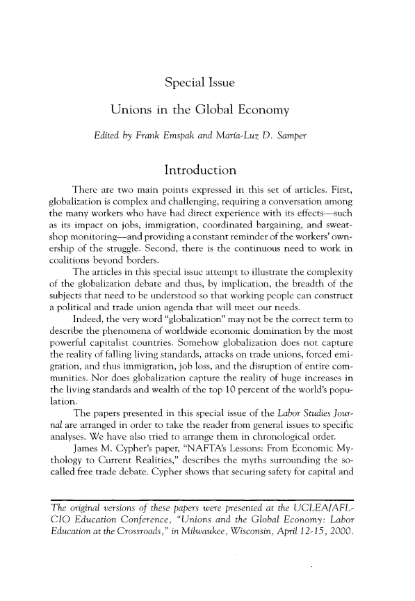 handle is hein.journals/labstuj26 and id is 1 raw text is: 






Special   Issue


              Unions in the Global Economy

          Edited by Frank Emspak and Marta-Luz D.  Samper


                          Introduction

     There  are two main points expressed in this set of articles. First,
globalization is complex and challenging, requiring a conversation among
the many workers who  have had direct experience with its effects-such
as its impact on jobs, immigration, coordinated bargaining, and sweat-
shop monitoring-and  providing a constant reminder of the workers' own-
ership of the struggle. Second, there is the continuous need to work in
coalitions beyond borders.
     The  articles in this special issue attempt to illustrate the complexity
of the globalization debate and thus, by implication, the breadth of the
subjects that need to be understood so that working people can construct
a political and trade union agenda that will meet our needs.
     Indeed, the very word globalization may not be the correct term to
describe the phenomena of worldwide economic domination  by the most
powerful capitalist countries. Somehow globalization does not capture
the reality of falling living standards, attacks on trade unions, forced emi-
gration, and thus immigration, job loss, and the disruption of entire com-
munities. Nor does globalization capture the reality of huge increases in
the living standards and wealth of the top 10 percent of the world's popu-
lation.
     The  papers presented in this special issue of the Labor Studies Jour-
nal are arranged in order to take the reader from general issues to specific
analyses. We have also tried to arrange them in chronological order.
     James M.  Cypher's paper, NAFTA's Lessons: From Economic  My-
thology to Current Realities, describes the myths surrounding the so-
called free trade debate. Cypher shows that securing safety for capital and


The  original versions of these papers were presented at the UCLEA/AFL-
CIO   Education Conference, Unions  and the Global Economy:  Labor
Education at the Crossroads, in Milwaukee, Wisconsin, April 12-15, 2000.


